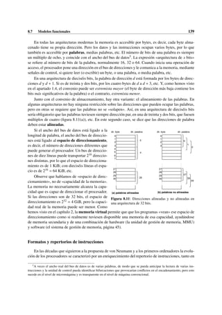 8.7 Modelos funcionales 139
En todas las arquitecturas modernas la memoria es accesible por bytes, es decir, cada byte alma-
cenado tiene su propia dirección. Pero los datos y las instrucciones ocupan varios bytes, por lo que
también es accesible por palabras, medias palabras, etc. El número de bits de una palabra es siempre
un múltiplo de ocho, y coincide con el ancho del bus de datos5. La expresión «arquitectura de x bits»
se refiere al número de bits de la palabra, normalmente 16, 32 o 64. Cuando inicia una operación de
acceso, el procesador pone una dirección en el bus de direcciones y le comunica a la memoria, mediante
señales de control, si quiere leer (o escribir) un byte, o una palabra, o media palabra, etc.
En una arquitectura de dieciséis bits, la palabra de dirección d está formada por los bytes de direc-
ciones d y d + 1. Si es de treinta y dos bits, por los cuatro bytes de d a d + 3, etc. Y, como hemos visto
en el apartado 1.4, el convenio puede ser extremista mayor (el byte de dirección más baja contiene los
bits más significativos de la palabra) o el contrario, extremista menor.
Junto con el convenio de almacenamiento, hay otra variante: el alineamiento de las palabras. En
algunas arquitecturas no hay ninguna restricción sobre las direcciones que pueden ocupar las palabras,
pero en otras se requiere que las palabras no se «solapen». Así, en una arquitectura de dieciséis bits
sería obligatorio que las palabras tuviesen siempre dirección par, en una de treinta y dos bits, que fuesen
múltiplos de cuatro (figura 8.11(a)), etc. En este segundo caso, se dice que las direcciones de palabra
deben estar alineadas.
dir. byte
0 0
1 1
2 2
3 3
27 27
28 28
29 29
30 30
(b) palabras no alineadas
dir. palabra dir. palabra
dir. byte
(a) palabras alineadas
5
6
7
0
4
28
4
0
1
2
27
28
29
Figura 8.11: Direcciones alineadas y no alineadas en
una arquitectura de 32 bits.
Si el ancho del bus de datos está ligado a la
longitud de palabra, el ancho del bus de direccio-
nes está ligado al espacio de direccionamiento,
es decir, el número de direcciones diferentes que
puede generar el procesador. Un bus de direccio-
nes de diez líneas puede transportar 210 direccio-
nes distintas, por lo que el espacio de direcciona-
miento es de 1 KiB; con dieciséis líneas el espa-
cio es de 216 = 64 KiB, etc.
Observe que hablamos de «espacio de direc-
cionamiento», no de «capacidad de la memoria».
La memoria no necesariamente alcanza la capa-
cidad que es capaz de direccionar el procesador.
Si las direcciones son de 32 bits, el espacio de
direccionamiento es 232 = 4 GiB, pero la capaci-
dad real de la memoria puede ser menor. Como
hemos visto en el capítulo 2, la memoria virtual permite que que los programas «vean» ese espacio de
direccionamiento como si realmente tuviesen disponible una memoria de esa capacidad, ayudándose
de memoria secundaria y de una combinación de hardware (la unidad de gestión de memoria, MMU)
y software (el sistema de gestión de memoria, página 45).
Formatos y repertorios de instrucciones
En las décadas que siguieron a la propuesta de von Neumann y a los primeros ordenadores la evolu-
ción de los procesadores se caracterizó por un enriquecimiento del repertorio de instrucciones, tanto en
5
A veces el ancho real del bus de datos es de varias palabras, de modo que se pueda anticipar la lectura de varias ins-
trucciones y la unidad de control pueda identificar bifurcaciones que provocarían conflictos en el encadenamiento, pero esto
sucede en el nivel de micromáquina y es transparente en el nivel de máquina convencional.
 