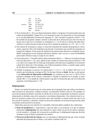 142 Capítulo 8. La máquina de von Neumann y su evolución
ldr r0,=D
mov r1,#100
mov r2,#0
bucle: ldrb r3,[r0],#1
add r2,r2,r3
subs r1,r1,#1
bne bucle
• En la instrucción I + 24 se usa direccionamiento relativo a programa. Si el procesador tiene una
cadena de profundidad 3 (figura 8.9), en el momento en que esta instrucción se esté ejecutando
ya se está decodificando la instrucción siguiente (I + 28) y leyendo la siguiente a ella (I + 32).
El contador de programa siempre contiene la dirección de la instrucción que está en la fase de
lectura, por lo que en ese momento su contenido es I + 32. Es decir, la instrucción debe decir:
«bifurcar a la dirección que resulta de restar 20 al contador de programa» (I + 32 − 20 = I + 12).
• Este cálculo de la distancia a sumar o a restar del contenido del contador de programa es, obvia-
mente, engorroso. Pero sólo tendríamos que hacerlo si tuviésemos que escribir los programas en
lenguaje de máquina. Como ponen de manifiesto las instrucciones anteriores en lenguaje ensam-
blador, al programar en este lenguaje utilizamos símbolos como «bucle» y será el ensamblador
(procesador software) el que se ocupe de ese cálculo.
• Esta instrucción I + 24 podría utilizar direccionamiento directo: «... bifurcar a la instrucción que
está en la dirección I + 12», pero, aparte de que I puede ser mucho mayor que la distancia (−20)
y no caber en el campo CD, eso haría que el programa sólo funcionase cargándolo en la memoria
a partir de la dirección I. Sin embargo, con el direccionamiento relativo, se puede cargar a partir
de otra dirección cualquiera y funcionará igual.
• Cuando el programa se ejecuta, las instrucciones I + 12 a I + 24 se repiten 100 veces (o el
número que inicialmente se ponga en R1). Se dice que forman un bucle, del que se sale gracias
a una instrucción de bifurcación condicionada. La condición en este caso es: (R1) , 0 (los
paréntesis alrededor de R1 indican «contenido»). Cuando la condición no se cumpla, es decir,
cuando (R1) = 0, la unidad de control pasará a ejecutar la instrucción que esté en la dirección
siguiente a la de bifurcación, I + 28.
Subprogramas
Ocurre con mucha frecuencia que en varios puntos de un programa hay que realizar una determi-
nada secuencia de operaciones, siempre la misma, con operandos distintos cada vez. Por ejemplo, en
un mismo programa podríamos necesitar el cálculo de la suma de componentes de distintos vectores,
almacenados en distintas zonas de la memoria y con distintas dimensiones. Una solución trivial es re-
petir esa secuencia cuantas veces sea necesario, pero más razonable es tenerla escrita una sola vez en
una zona de la memoria y «llamarla» cuando sea necesario mediante una instrucción que permita saltar
a la primera instrucción de la secuencia.
Ahora bien, para que esta solución (la «razonable») funcione deben cumplirse dos condiciones:
• Pasar los parámetros (o «argumentos»): antes de saltar a esa secuencia (a la que en adelante
llamaremos subprograma) hay que indicarle los datos sobre los que ha de operar («paráme-
tros de entrada»), y después de su ejecución es posible que el subprograma tenga que devolver
resultados al que lo llamó («parámetros de salida»).
• Preservar la dirección de retorno: una vez ejecutado el subprograma hay que volver al punto
adecuado del programa que lo llamó, y este punto es distinto cada vez.
 