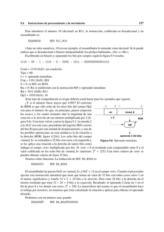 9.4 Instrucciones de procesamiento y de movimiento 157
Para introducir el número 10 (decimal) en R11, la instrucción, codificada en hexadecimal y en
ensamblador es:
E3A0B00A MOV R11,#10
(Ante un valor numérico, 10 en este ejemplo, el ensamblador lo entiende como decimal. Se le puede
indicar que es hexadecimal o binario anteponiéndole los prefijos habituales, «0x» o «0b»).
Escribiendo en binario y separando los bits por campos según la figura 9.5 resulta:
1110 - 00 - 1 - 1101 - 0 - 0000 - 1011 - 0000000000001010
Cond = 1110 (0xE): sin condición
Tipo = 00
I = 1: operando inmediato
Cop = 1101 (0xD): MOV
S = 0: es MOV, no MOVS
Rn = 0: Rn es indiferente con la instrucción MOV y operando inmediato
Rd = 1011 (0xB): R11
Op2 = 1010 (0xA): 10
(Este tipo de comprobación es el que debería usted hacer para los ejemplos que siguen).
0
11 7
8
inmed_8
rot
operando 2 (32 bits)
x 2
UD
ROR
Figura 9.6: Operando inmediato.
¿Y si el número fuese mayor que 4.095? El convenio
de BRM es que sólo ocho de los doce bits del campo Op2
son para el número (lo que, en principio, parece empeorar
las cosas), y los cuatro restantes dan la magnitud de una
rotación a la derecha de ese número multiplicada por 2 (fi-
gura 9.6). Conviene volver a mirar la figura 9.1: la entrada 2
a la ALU (en este caso, procedente del registro IRD a través
del bus B) pasa por una unidad de desplazamiento, y una de
las posibles operaciones en esta unidad es la de rotación a
la derecha (ROR, figura 4.2(b)). Los ocho bits del campo
«inmed_8» se extienden a 32 bits con ceros a la izquierda y
se les aplica una rotación a la derecha de tantos bits como
indique el campo «rot» multiplicado por dos. Si «rot» = 0 el resultado está comprendido entre 0 y el
valor codificado en los ocho bits de «inmed_8» (máximo: 28 = 255). Con otros valores de «rot» se
pueden obtener valores de hasta 32 bits.
Veamos cómo funciona. La traducción de MOV R0,#256 es:
E3A00C01 MOV R0,#256
El ensamblador ha puesto 0x01 en «inmed_8» y 0xC = 12 en el campo «rot». Cuando el procesador
ejecute esta instrucción entenderá que tiene que tomar un valor de 32 bits con todos ceros salvo 1 en
el menos significativo y rotarlo 12 × 2 = 24 bits a la derecha. Pero rotar 24 bits a la derecha da el
mismo resultado que rotar 32 − 24 = 8 bits a la izquierda. Resultado: el operando 2 tiene un 1 en el
bit de peso 8 y los demás son ceros; 28 = 256. Lo maravilloso del asunto es que el ensamblador hace
el trabajo por nosotros: no tenemos que estar calculando la rotación a aplicar para obtener el operando
deseado.
Probemos con un número muy grande:
E3A004FF MOV R0,#0xFF000000
 