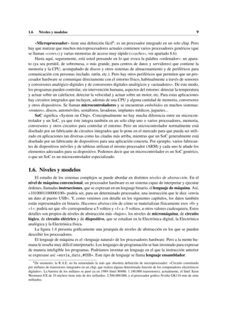 1.6 Niveles y modelos 9
«Microprocesador» tiene una definición fácil6: es un procesador integrado en un solo chip. Pero
hay que matizar que muchos microprocesadores actuales contienen varios procesadores genéricos (que
se llaman «cores») y varias memorias de acceso muy rápido («caches», ver apartado 8.6).
Hasta aquí, seguramente, está usted pensando en lo que evoca la palabra «ordenador»: un apara-
to (ya sea portátil, de sobremesa, o más grande, para centros de datos y servidores) que contiene la
memoria y la CPU, acompañado de discos y otros sistemas de almacenamiento y de periféricos para
comunicación con personas (teclado, ratón, etc.). Pero hay otros periféricos que permiten que un pro-
cesador hardware se comunique directamente con el entorno físico, habitualmente a través de sensores
y conversores analógico-digitales y de conversores digitales-analógicos y «actuadores». De este modo,
los programas pueden controlar, sin intervención humana, aspectos del entorno: detectar la temperatura
y actuar sobre un calefactor, detectar la velocidad y actuar sobre un motor, etc. Para estas aplicaciones
hay circuitos integrados que incluyen, además de una CPU y alguna cantidad de memoria, conversores
y otros dispositivos. Se llaman microcontroladores y se encuentran embebidos en muchos sistemas:
«routers», discos, automóviles, semáforos, lavadoras, implantes médicos, juguetes...
SoC significa «System on Chip». Conceptualmente no hay mucha diferencia entre un microcon-
trolador y un SoC, ya que éste integra también en un solo chip uno o varios procesadores, memoria,
conversores y otros circuitos para controlar el entorno. Pero un microcontrolador normalmente está
diseñado por un fabricante de circuitos integrados que lo pone en el mercado para que pueda ser utili-
zado en aplicaciones tan diversas como las citadas más arriba, mientras que un SoC generalmente está
diseñado por un fabricante de dispositivos para una aplicación concreta. Por ejemplo, varios fabrican-
tes de dispositivos móviles y de tabletas utilizan el mismo procesador (ARM) y cada uno le añade los
elementos adecuados para su dispositivo. Podemos decir que un microcontrolador es un SoC genérico,
o que un SoC es un microcontrolador especializado.
1.6. Niveles y modelos
El estudio de los sistemas complejos se puede abordar en distintos niveles de abstracción. En el
nivel de máquina convencional, un procesador hardware es un sistema capaz de interpretar y ejecutar
órdenes, llamadas instrucciones, que se expresan en un lenguaje binario, el lenguaje de máquina. Así,
«1010001100000100» podría ser, para un determinado procesador, una instrucción que le dice «envía
un dato al puerto USB». Y, como veremos con detalle en los siguientes capítulos, los datos también
están representados en binario. Hacemos abstracción de cómo se materializan físicamente esos «0» y
«1»: podría ser que «0» correspondiese a 5 voltios y «1» a -5 voltios, u otros valores cualesquiera. Estos
detalles son propios de niveles de abstracción más «bajos», los niveles de micromáquina, de circuito
lógico, de circuito eléctrico y de dispositivo, que se estudian en la Electrónica digital, la Electrónica
analógica y la Electrónica física.
La figura 1.4 presenta gráficamente una jerarquía de niveles de abstracción en los que se pueden
describir los procesadores.
El lenguaje de máquina es el «lenguaje natural» de los procesadores hardware. Pero a la mente hu-
mana le resulta muy difícil interpretarlo. Los lenguajes de programación se han inventado para expresar
de manera inteligible los programas. Podríamos inventar un lenguaje en el que la instrucción anterior
se expresase así: «envía_dato,#USB». Este tipo de lenguaje se llama lenguaje ensamblador.
6
De momento, la R.A.E. no ha enmendado la más que obsoleta definición de microprocesador: «Circuito constituido
por millares de transistores integrados en un chip, que realiza alguna determinada función de los computadores electrónicos
digitales». La barrera de los millares se pasó ya en 1989 (Intel 80486: 1.180.000 transistores); actualmente, el Intel Xeon
Westmere-EX de 10 núcleos tiene más de dos millardos: 2.500.000.000, y el procesador gráfico Nvidia GK110 más de siete
millardos.
 