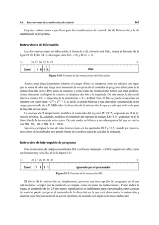9.6 Instrucciones de transferencia de control 163
Hay tres instrucciones específicas para las transferencias de control: las de bifurcación y la de
interrupción de programa.
Instrucciones de bifurcación
Las dos instrucciones de bifurcación, B (branch) y BL (branch and link), tienen el formato de la
figura 9.10. El bit 24 (L) distingue entre B (L = 0) y BL (L = 1).
31 28 27 0
Cond
26
1 0 1 L
25 24 23
Dist
Figura 9.10: Formato de las instrucciones de bifurcación.
Ambas usan direccionamiento relativo: el campo «Dist» se interpreta como un número con signo
que se suma al valor que tenga en el momento de su ejecución el contador de programa (dirección de la
instrucción más ocho). Pero antes de sumarse, y como todas las instrucciones tienen que estar en direc-
ciones alineadas (múltiplos de cuatro), se desplaza dos bits a la izquierda. De este modo, la dirección
efectiva resulta: DE = dirección de la instrucción + 8 + 4×Dist. Con 26 bits se puede representar un
número con signo entre −225 y 225 − 1, es decir, se puede bifurcar a una dirección comprendida en un
rango aproximado de ±32 MiB sobre la dirección de la instrucción, lo que es más que suficiente para
la mayoría de los casos.
La instrucción B simplemente modifica el contenido del registro PC (R15) copiando en él la di-
rección efectiva. BL, además, modifica el contenido del registro de enlace, LR (R14) copiando en él la
dirección de la instrucción más cuatro. De este modo, se bifurca a un subprograma del que se vuelve
con MOV PC, LR (o MOV R15, R14).
Veremos ejemplos de uso de estas instrucciones en los apartados 10.2 y 10.6, cuando ya conozca-
mos cómo el ensamblador nos puede liberar de la tediosa tarea de calcular la distancia.
Instrucción de interrupción de programa
Esta instrucción, de código ensamblador SWI («software interrupt») o SVC («supervisor call»), tiene
un formato muy sencillo, el de la figura 9.11.
31 28 27 0
Cond
26
1 1 1 1
25 24 23
Ignorado por el procesador
Figura 9.11: Formato de la instrucción SWI.
El efecto de la instrucción es, simplemente, provocar una interrupción del programa en el que
está incluida (siempre que la condición se cumpla, como en todas las instrucciones). Como indica la
figura, el contenido de los 24 bits menos significativos es indiferente para el procesador, pero la rutina
de servicio puede recuperar el contenido de la dirección en la que está almacenada la instrucción y
analizar esos bits para realizar la acción oportuna, de acuerdo con algún convenio establecido.
 