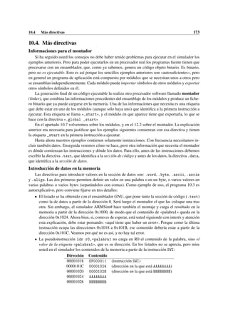 10.4 Más directivas 173
10.4. Más directivas
Informaciones para el montador
Si ha seguido usted los consejos no debe haber tenido problemas para ejecutar en el simulador los
ejemplos anteriores. Pero para poder ejecutarlos en un procesador real los programas fuente tienen que
procesarse con un ensamblador, que, como ya sabemos, genera un código objeto binario. Es binario,
pero no es ejecutable. Esto es así porque los sencillos ejemplos anteriores son «autosuficientes», pero
en general un programa de aplicación está compuesto por módulos que se necesitan unos a otros pero
se ensamblan independientemente. Cada módulo puede importar símbolos de otros módulos y exportar
otros símbolos definidos en él.
La generación final de un código ejecutable la realiza otro procesador software llamado montador
(linker), que combina las informaciones procedentes del ensamblaje de los módulos y produce un fiche-
ro binario que ya puede cargarse en la memoria. Una de las informaciones que necesita es una etiqueta
que debe estar en uno de los módulos (aunque sólo haya uno) que identifica a la primera instrucción a
ejecutar. Esta etiqueta se llama «_start», y el módulo en que aparece tiene que exportarla, lo que se
hace con la directiva «.global _start»
En el apartado 10.7 volveremos sobre los módulos, y en el 12.2 sobre el montador. La explicación
anterior era necesaria para justificar que los ejemplos siguientes comienzan con esa directiva y tienen
la etiqueta _start en la primera instrucción a ejecutar.
Hasta ahora nuestros ejemplos contienen solamente instrucciones. Con frecuencia necesitamos in-
cluir también datos. Enseguida veremos cómo se hace, pero otra información que necesita el montador
es dónde comienzan las instrucciones y dónde los datos. Para ello, antes de las instrucciones debemos
escribir la directiva .text, que identifica a la sección de código y antes de los datos, la directiva .data,
que identifica a la sección de datos.
Introducción de datos en la memoria
Las directivas para introducir valores en la sección de datos son: .word, .byte, .ascii, .asciz
y .align. Las dos primeras permiten definir un valor en una palabra o en un byte, o varios valores en
varias palabras o varios bytes (separándolos con comas). Como ejemplo de uso, el programa 10.3 es
autoexplicativo, pero conviene fijarse en tres detalles:
• El listado se ha obtenido con el ensamblador GNU, que pone tanto la sección de código (.text)
como la de datos a partir de la dirección 0. Será luego el montador el que las coloque una tras
otra. Sin embargo, el simulador ARMSim# hace también el montaje y carga el resultado en la
memoria a partir de la dirección 0x1000, de modo que el contenido de «palabra1» queda en la
dirección 0x1024. Ahora bien, si, como es de esperar, está usted siguiendo con interés y atención
esta explicación, debe estar pensando: «aquí tiene que haber un error». Porque como la última
instrucción ocupa las direcciones 0x1018 a 0x101B, ese contenido debería estar a partir de la
dirección 0x101C. Veamos por qué no es así, y no hay tal error.
• La pseudoinstrucción ldr r0,=palabra1 no carga en R0 el contenido de la palabra, sino el
valor de la etiqueta «palabra1», que es su dirección. En los listados no se aprecia, pero mire
usted en el simulador los contenidos de la memoria a partir de la instrucción SWI:
Dirección Contenido
00001018 EF000011 (instrucción SWI)
0000101C 00001024 (dirección en la que está AAAAAAAA)
00001020 00001028 (dirección en la que está BBBBBBBB)
00001024 AAAAAAAA
00001028 BBBBBBBB
 