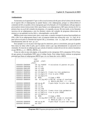 180 Capítulo 10. Programación de BRM
Anidamiento
Ya decíamos en el apartado 8.7 que si sólo se usa la instrucción BL para salvar la dirección de retorno
en el registro LR, el subprograma no puede llamar a otro subprograma, porque se sobrescribiría el
contenido de LR y no podría volver al programa que le ha llamado a él. Comentábamos allí que algunos
procesadores tienen instrucciones CALL (para llamar a un subprograma) y RET (para retornar de él). La
primera hace un push del contador de programa, y la segunda, un pop. De este modo, en las llamadas
sucesivas de un subprograma a otro los distintos valores del contador de programa (direcciones de
retorno) se van apilando con las CALL y «desempilando» con las RET.
BRM no tiene estas instrucciones, pero, como antes, se puede conseguir la misma funcionalidad con
STR y LDR. Si un subprograma llama a otro, al empezar tendrá una instrucción «str lr,[sp],#-4»
para salvar en la pila el contenido del registro LR, y, al terminar, «ldr lr,[sp],#4!» para recuperarlo
inmediatamente antes de «mov pc,lr».
Este ejemplo va a ser un poco más largo que los anteriores, pero es conveniente, para que le queden
bien claras las ideas sobre la pila, que lo analice usted y que siga detenidamente su ejecución en el
simulador. Se trata de un subprograma que calcula el máximo común divisor de tres enteros basándose
en que MCD(x, y, z) = MCD(x, MCD(y, z)).
Como no cabe en una sola página, se ha partido en dos (programa 10.8 y programa 10.9) el lista-
do que genera el ensamblador GNU para el código fuente. Este código fuente contiene un programa
principal que llama al subprograma MCD3 que a su vez llama dos veces a MCD.
Programa 10.8: Programa principal para probar MCD3
.text
.global _start
_start:
00000000 E3A0DA06 ldr sp,=0x6000 @ inicializa el puntero de pila
00000004 E3A0000A ldr r0,=10
00000008 E3A010FF ldr r1,=255
0000000C E3A02E19 ldr r2,=400
00000010 E40D0004 str r0,[sp],#-4 @ mete los tres parámetros
00000014 E40D1004 str r1,[sp],#-4 @ en la pila (PUSH)
00000018 E40D2004 str r2,[sp],#-4
0000001C EB00000B bl MCD3 @ llama a MCD3
00000020 E5BD8004 ldr r8,[sp,#4]! @ POP R8: recoge el resultado
@ MCD(10,255,400) = 5 → R8
00000024 E28DD008 add sp,sp,#8 @ para dejar la pila como estaba
00000028 E3A00009 ldr r0,=9
0000002C E3A01051 ldr r1,=81
00000030 E3A0209C ldr r2,=156
00000034 E40D0004 str r0,[sp],#-4 @ mete otros tres parámetros
00000038 E40D1004 str r1,[sp],#-4 @ en la pila (PUSH)
0000003C E40D2004 str r2,[sp],#-4
00000040 EB000002 bl MCD3 @ llama a MCD3
00000044 E5BD9004 ldr r9,[sp,#4]! @ POP R9: recode el resultado
@ MCD(9,81,156) = 3 → R9
00000048 E28DD008 add sp,sp,#8 @ para dejar la pila como estaba
0000004C EF000011 swi 0x11
.end
 