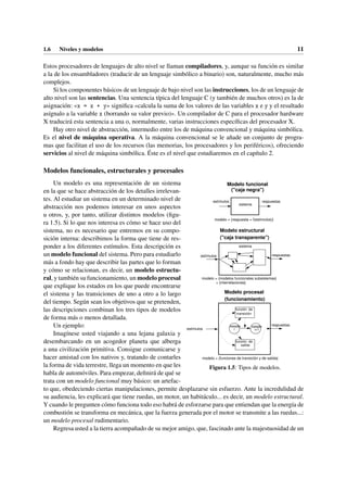 1.6 Niveles y modelos 11
Estos procesadores de lenguajes de alto nivel se llaman compiladores, y, aunque su función es similar
a la de los ensambladores (traducir de un lenguaje simbólico a binario) son, naturalmente, mucho más
complejos.
Si los componentes básicos de un lenguaje de bajo nivel son las instrucciones, los de un lenguaje de
alto nivel son las sentencias. Una sentencia típica del lenguaje C (y también de muchos otros) es la de
asignación: «x = x + y» significa «calcula la suma de los valores de las variables x e y y el resultado
asígnalo a la variable x (borrando su valor previo)». Un compilador de C para el procesador hardware
X traducirá esta sentencia a una o, normalmente, varias instrucciones específicas del procesador X.
Hay otro nivel de abstracción, intermedio entre los de máquina convencional y máquina simbólica.
Es el nivel de máquina operativa. A la máquina convencional se le añade un conjunto de progra-
mas que facilitan el uso de los recursos (las memorias, los procesadores y los periféricos), ofreciendo
servicios al nivel de máquina simbólica. Éste es el nivel que estudiaremos en el capítulo 2.
Modelos funcionales, estructurales y procesales
estímulos
estímulos
estímulos respuestas
respuestas
respuestas
modelo = {funciones de transición y de salida}
sistema
sistema
modelo = {respuesta = f(estímulos)}
función de
transición
función de
salida
estado
i
estado
i+1
modelo = {modelos funcionales subsistemas}
+ {interrelaciones}
Modelo procesal
(funcionamiento)
Modelo estructural
("caja transparente")
Modelo funcional
("caja negra")
Figura 1.5: Tipos de modelos.
Un modelo es una representación de un sistema
en la que se hace abstracción de los detalles irrelevan-
tes. Al estudiar un sistema en un determinado nivel de
abstracción nos podemos interesar en unos aspectos
u otros, y, por tanto, utilizar distintos modelos (figu-
ra 1.5). Si lo que nos interesa es cómo se hace uso del
sistema, no es necesario que entremos en su compo-
sición interna: describimos la forma que tiene de res-
ponder a los diferentes estímulos. Esta descripción es
un modelo funcional del sistema. Pero para estudiarlo
más a fondo hay que describir las partes que lo forman
y cómo se relacionan, es decir, un modelo estructu-
ral, y también su funcionamiento, un modelo procesal
que explique los estados en los que puede encontrarse
el sistema y las transiciones de uno a otro a lo largo
del tiempo. Según sean los objetivos que se pretenden,
las descripciones combinan los tres tipos de modelos
de forma más o menos detallada.
Un ejemplo:
Imagínese usted viajando a una lejana galaxia y
desembarcando en un acogedor planeta que alberga
a una civilización primitiva. Consigue comunicarse y
hacer amistad con los nativos y, tratando de contarles
la forma de vida terrestre, llega un momento en que les
habla de automóviles. Para empezar, definirá de qué se
trata con un modelo funcional muy básico: un artefac-
to que, obedeciendo ciertas manipulaciones, permite desplazarse sin esfuerzo. Ante la incredulidad de
su audiencia, les explicará que tiene ruedas, un motor, un habitáculo... es decir, un modelo estructural.
Y cuando le pregunten cómo funciona todo eso habrá de esforzarse para que entiendan que la energía de
combustión se transforma en mecánica, que la fuerza generada por el motor se transmite a las ruedas...:
un modelo procesal rudimentario.
Regresa usted a la tierra acompañado de su mejor amigo, que, fascinado ante la majestuosidad de un
 