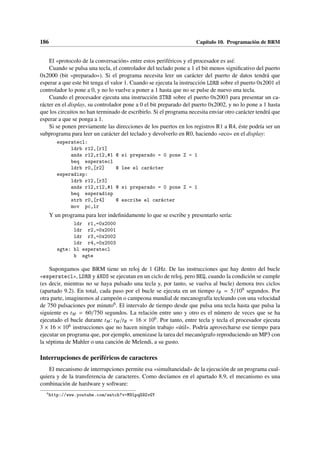 186 Capítulo 10. Programación de BRM
El «protocolo de la conversación» entre estos periféricos y el procesador es así:
Cuando se pulsa una tecla, el controlador del teclado pone a 1 el bit menos significativo del puerto
0x2000 (bit «preparado»). Si el programa necesita leer un carácter del puerto de datos tendrá que
esperar a que este bit tenga el valor 1. Cuando se ejecuta la instrucción LDRB sobre el puerto 0x2001 el
controlador lo pone a 0, y no lo vuelve a poner a 1 hasta que no se pulse de nuevo una tecla.
Cuando el procesador ejecuta una instrucción STRB sobre el puerto 0x2003 para presentar un ca-
rácter en el display, su controlador pone a 0 el bit preparado del puerto 0x2002, y no lo pone a 1 hasta
que los circuitos no han terminado de escribirlo. Si el programa necesita enviar otro carácter tendrá que
esperar a que se ponga a 1.
Si se ponen previamente las direcciones de los puertos en los registros R1 a R4, éste podría ser un
subprograma para leer un carácter del teclado y devolverlo en R0, haciendo «eco» en el display:
esperatecl:
ldrb r12,[r1]
ands r12,r12,#1 @ si preparado = 0 pone Z = 1
beq esperatecl
ldrb r0,[r2] @ lee el carácter
esperadisp:
ldrb r12,[r3]
ands r12,r12,#1 @ si preparado = 0 pone Z = 1
beq esperadisp
strb r0,[r4] @ escribe el carácter
mov pc,lr
Y un programa para leer indefinidamente lo que se escribe y presentarlo sería:
ldr r1,=0x2000
ldr r2,=0x2001
ldr r3,=0x2002
ldr r4,=0x2003
sgte: bl esperatecl
b sgte
Supongamos que BRM tiene un reloj de 1 GHz. De las instrucciones que hay dentro del bucle
«esperatecl», LDRB y ANDS se ejecutan en un ciclo de reloj, pero BEQ, cuando la condición se cumple
(es decir, mientras no se haya pulsado una tecla y, por tanto, se vuelva al bucle) demora tres ciclos
(apartado 9.2). En total, cada paso por el bucle se ejecuta en un tiempo tB = 5/109 segundos. Por
otra parte, imaginemos al campeón o campeona mundial de mecanografía tecleando con una velocidad
de 750 pulsaciones por minuto6. El intervalo de tiempo desde que pulsa una tecla hasta que pulsa la
siguiente es tM = 60/750 segundos. La relación entre uno y otro es el número de veces que se ha
ejecutado el bucle durante tM: tM/tB = 16 × 106. Por tanto, entre tecla y tecla el procesador ejecuta
3 × 16 × 106 instrucciones que no hacen ningún trabajo «útil». Podría aprovecharse ese tiempo para
ejecutar un programa que, por ejemplo, amenizase la tarea del mecanógrafo reproduciendo un MP3 con
la séptima de Mahler o una canción de Melendi, a su gusto.
Interrupciones de periféricos de caracteres
El mecanismo de interrupciones permite esa «simultaneidad» de la ejecución de un programa cual-
quiera y de la transferencia de caracteres. Como decíamos en el apartado 8.9, el mecanismo es una
combinación de hardware y software:
6
http://www.youtube.com/watch?v=M9lpqG9ZvGY
 