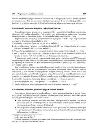 10.9 Programando para Linux y Android 193
sencilla, pero laboriosa (especialmente si, como debe ser, se incluye la detección de errores: caracteres
no numéricos, etc.). Pero hay una manera más fácil: subprogramas de ese tipo están disponibles como
funciones en la biblioteca estándar de C. Al final de este apartado veremos cómo puede utilizarse.
Ensamblando, montando, cargando y ejecutando en Linux
Si usted dispone de un sistema con un procesador ARM y una distribución de Linux (por ejemplo,
«Raspberry Pi»8 o «BeagleBone Black»9) le resultará muy fácil comprobar los ejemplos. Entre otras
muchas utilidades, la distribución incluirá un ensamblador («as») y un montador («ld»).
El procedimiento, resumido, y ejemplificando con el programa «saludo», cuyo programa fuente
estaría en un fichero de nombre saludo.s, sería:
1. Ensamblar el programa fuente: as -o saludo.o saludo.s
2. Montar el programa (ya hemos comentado en el apartado 10.4 que este paso es necesario aunque
sólo haya un módulo): ld -o saludo saludo.o
3. Comprobar que saludo tiene permiso de ejecución, y si no es así, ponérselo: chmod +x saludo
4. Dar la orden de carga y ejecución: ./saludo (si saludo está en un directorio contenido en la
variable de entorno PATH basta escribir saludo desde cualquier directorio).
Y si tiene usted interés en seguir experimentando puede probar el programa gdb (GNU debugger),
que permite seguir paso a paso la ejecución, poner puntos de ruptura, ir examinando los contenidos de
los registros y de la memoria, etc. (Para esto es necesario que añada la opción «gstabs» al ensambla-
dor; lea man as y man gdb).
Este procedimiento no funciona si el ordenador está basado en otro procesador (normalmente,
uno con arquitectura x86). El motivo es que en este caso el ensamblador as está diseñado para esa
arquitectura, y, al no entender el lenguaje fuente, no puede traducir y sólo dará errores. Pero en este
caso también pueden comprobarse los programas para ARM utilizando un ensamblador cruzado, como
se explica en el apéndice B (apartado B.3) y un emulador, como qemu. El procedimiento ahora sería:
1. Ensamblar el programa fuente: arm-linux-gnueabi-as -o saludo.o saludo.s
2. Montar el programa: arm-linux-gnueabi-ld -o saludo saludo.o
3. Simular la ejecución para comprobar que funciona correctamente: qemu-arm saludo10
Ensamblando, montando, grabando y ejecutando en Android
Android es un sistema operativo basado en Linux, y utiliza las mismas llamadas al sistema. Enton-
ces, «¿puedo comprobar que esto funciona en mi teléfono o tableta con Android?» Vamos a ver que no
es difícil, pero antes hagamos unas observaciones:
• Como ejercicio es interesante realizarlo, pero si está usted pensando en aprender a desarrollar
aplicaciones para este tipo de dispositivos es recomendable (por no decir imprescindible) utilizar
entornos de desarrollo para lenguajes de alto nivel.
• Estos dispositivos están concebidos para la ejecución de aplicaciones, no para su desarrollo, por
lo que la construcción del programa ejecutable hay que hacerla en un ordenador que disponga de
las herramientas (as, ld, etc.).
8
http://www.raspberrypi.org
9
http://beagleboard.org/
10
En algunas instalaciones es necesario decirle a qemu dónde se encuentran algunas bibliotecas. Por ejemplo, en Debian:
qemu-arm -L /usr/arm-linux-gnueabi saludo
 