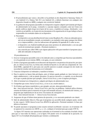 194 Capítulo 10. Programación de BRM
• El procedimiento que vamos a describir se ha probado en dos dispositivos Samsung: Galaxy S
con Android 2.2 y Galaxy Tab 10.1 con Android 4.0, y debería funcionar con cualquier otro
dispositivo basado en ARM y cualquier otra versión de Android.
• La grabación del programa ejecutable en el dispositivo requiere adquirir previamente privilegios
de administrador (en la jerga, «rootearlo») y ejecutar algunos comandos como tal. Como esto
puede conllevar algún riesgo (en el peor de los casos, y también en la jerga, «brickearlo»: con-
vertirlo en un ladrillo), ni el autor de este documento ni la organización en la que trabaja se hacen
responsables de eventuales daños en su dispositivo.
• Necesitará:
◦ un dispositivo con una distribución de Linux (como Raspberry Pi), o bien un ordenador perso-
nal con un ensamblador cruzado, un montador y un emulador como qemu (aunque éste último
no es imprescindible), y leer las indicaciones del apéndice B (apartado B.3) sobre su uso;
◦ el dispositivo con Android modificado para tener permisos de administrador y con una apli-
cación de terminal (por ejemplo, «Terminal emulator»);
◦ una conexión por cable USB (o por alguna aplicación wifi) para transferir el programa ejecu-
table del ordenador al dispositivo.
El procedimiento es:
1. Generar el programa ejecutable como se ha indicado antes y comprobar que funciona (ejecutándolo,
si se ha generado en un sistema ARM, o con qemu, en caso contrario).
2. Grabar el programa ejecutable en un directorio del dispositivo con permisos de ejecución, por ejem-
plo, en /data/local/bin. La forma más cómoda de hacerlo es con adb (un componente de «An-
droid SDK», apartado B.3), pero para este sencillo ejercicio se puede conseguir de otro modo sin
necesidad de instalar más herramientas en el ordenador:
3. Conectar el dispositivo al ordenador y transferir el fichero.
4. Para lo anterior no hacen falta privilegios, pero el fichero queda grabado en /mnt/sdcard (o en
algún subdirectorio), y ahí no puede ejecutarse. Es preciso moverlo a, o copiarlo, en un directorio
en el que se pueda ejecutar (por ejemplo, /data/local/bin), y esto sí requiere privilegios.
5. Abrir el terminal (en el dispositivo) y adquirir privilegios de administrador (su).
6. Comprobar que existe /data/local/bin, y si no es así, crearlo (mkdir).
7. Si el fichero que hemos transferido es, por ejemplo, saludo, ahora procedería hacer:
#mv /mnt/sdcard/saludo /data/local/bin, pero hay un problema: Android utiliza distintos
sistemas de ficheros para la memoria en la que está montado sdcard y la memoria del sistema, y el
programa que implementa mv da un error. Una manera de conseguirlo es:
#cat /mnt/sdcard/saludo  /data/local/bin/saludo.
8. Asegurarse de que el fichero tiene permiso de ejecución, y si es necesario ponérselo con chmod.
9. Salir de administrador (#exit). Para que el programa sea accesible desde cualquier punto, incluir
la ruta: export PATH=/data/local/bin:$PATH (la aplicación «Terminal emulator» lo hace por
defecto al iniciarse).
10. Ya puede ejecutarse el programa (como usuario normal) escribiendo «saludo» en el terminal. (Si
no aparecen los caracteres no-ASCII «¿» y «ó», configure el terminal para que acepte UTF-8).
La figura 10.5 muestra esas operaciones realizadas en el terminal (se ha ocultado el teclado virtual
para que se vean todas las líneas), y en la figura 10.6 puede verse el resultado de la ejecución. La
figura 10.7 es el resultado del programa que veremos a continuación
 