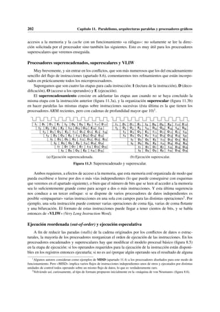 202 Capítulo 11. Paralelismo, arquitecturas paralelas y procesadores gráficos
accesos a la memoria y la cache con un funcionamiento «a ráfagas»: no solamente se lee la direc-
ción solicitada por el procesador sino también las siguientes. Esto es muy útil para los procesadores
superescalares que veremos enseguida.
Procesadores superencadenados, superescalares y VLIW
Muy brevemente, y sin entrar en los conflictos, que son más numerosos que los del encadenamiento
sencillo del flujo de instrucciones (apartado 8.6), comentaremos tres refinamientos que están incorpo-
rados en prácticamente todos los microprocesadores.
Supongamos que son cuatro las etapas para cada instrucción: I (lectura de la instrucción), D (deco-
dificación), O (acceso a los operandos) y E (ejecución).
El superencadenamiento consiste en adelantar las etapas aun cuando no se haya concluido la
misma etapa con la instrucción anterior (figura 11.3a), y la organización superescalar (figura 11.3b)
en hacer paralelas las mismas etapas sobre instrucciones sucesivas (ésta última es la que tienen los
procesadores ARM recientes, pero con cadenas de profundidad mayor que 10)1.
I D O E I D O E I D
1 1 1 1 9 9 9 9 17 17
I D O E I D O E I
2 2 2 2 10 10 10 10 18
I D O E I D O E I
3 3 3 3 11 11 11 11 19
I D O E I D O E
4 4 4 4 12 12 12 12
I D O E I D O E
5 5 5 5 13 13 13 13
I D O E I D O
6 6 6 6 14 14 14
I D O E I D O
7 7 7 7 15 15 15
I D O E I D
8 8 8 8 16 16
(a) Ejecución superencadenada.
I D O E I D O E I D
1 1 1 1 9 9 9 9 17 17
I D O E I D O E I D
I D O E I D O E I
I D O E I D O E I
I D O E I D O E
I D O E I D O E
I D O E I D O
I D O E I D O
2 2 2 2 10 10 10 10 18 18
3 3 3 3 11 11 11 11 19
4 4 4 4 12 12 12 12 20
5 5 5 5 13 13 13 13
6 6 6 6 14 14 14 14
7 7 7 7 15 15 15
8 8 8 8 16 16 16
(b) Ejecución superescalar.
Figura 11.3: Superencadenado y superescalar.
Ambos requieren, a efectos de acceso a la memoria, que esta memoria esté organizada de modo que
pueda escribirse o leerse por dos o más vías independientes (lo que puede conseguirse con esquemas
que veremos en el apartado siguiente), o bien que el número de bits que se leen al acceder a la memoria
sea lo suficientemente grande como para acoger a dos o más instrucciones. Y esta última sugerencia
nos conduce a un tercer enfoque: si se dispone de varios procesadores de datos independientes es
posible «empaquetar» varias instrucciones en una sola con campos para las distintas operaciones2. Por
ejemplo, una sola instrucción puede contener varias operaciones de coma fija, varias de coma flotante
y una bifurcación. El formato de estas instrucciones puede llegar a tener cientos de bits, y se habla
entonces de «VLIW» (Very Long Instruction Word).
Ejecución reordenada (out-of-order) y ejecución especulativa
A fin de reducir las paradas (stalls) de la cadena originados por los conflictos de datos o estruc-
turales, la mayoría de los procesadores reorganizan el orden de ejecución de las instrucciones. En los
procesadores encadenados y superescalares hay que modificar el modelo procesal básico (figura 8.5)
en la etapa de ejecución: si los operandos requeridos para la ejecución de la instrucción están disponi-
bles en los registros entonces ejecutarla; si no es así (porque algún operando sea el resultado de alguna
1
Algunos autores consideran como ejemplos de MISD (apartado 11.4) a los procesadores diseñados para este modo de
funcionamiento. Pero «MISD» implica varios flujos de instrucciones independientes unos de otros y ejecutados por distintas
unidades de control todos operando sobre un mismo flujo de datos, lo que es verdaderamente raro.
2
Volviendo así, curiosamente, al tipo de formato propuesto inicialmente en la «máquina de von Neumann» (figura 8.6).
 