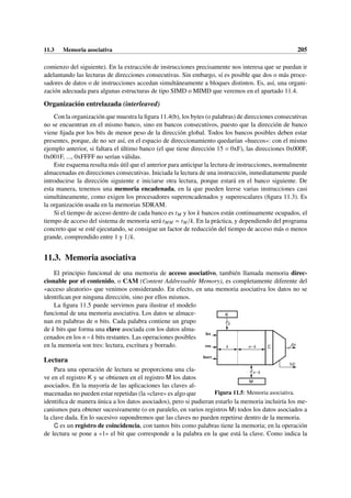 11.3 Memoria asociativa 205
comienzo del siguiente). En la extracción de instrucciones precisamente nos interesa que se puedan ir
adelantando las lecturas de direcciones consecutivas. Sin embargo, sí es posible que dos o más proce-
sadores de datos o de instrucciones accedan simultáneamente a bloques distintos. Es, así, una organi-
zación adecuada para algunas estructuras de tipo SIMD o MIMD que veremos en el apartado 11.4.
Organización entrelazada (interleaved)
Con la organización que muestra la figura 11.4(b), los bytes (o palabras) de direcciones consecutivas
no se encuentran en el mismo banco, sino en bancos consecutivos, puesto que la dirección de banco
viene fijada por los bits de menor peso de la dirección global. Todos los bancos posibles deben estar
presentes, porque, de no ser así, en el espacio de direccionamiento quedarían «huecos»: con el mismo
ejemplo anterior, si faltara el último banco (el que tiene dirección 15 = 0xF), las direcciones 0x000F,
0x001F, ..., 0xFFFF no serían válidas.
Este esquema resulta más útil que el anterior para anticipar la lectura de instrucciones, normalmente
almacenadas en direcciones consecutivas. Iniciada la lectura de una instrucción, inmediatamente puede
introducirse la dirección siguiente e iniciarse otra lectura, porque estará en el banco siguiente. De
esta manera, tenemos una memoria encadenada, en la que pueden leerse varias instrucciones casi
simultáneamente, como exigen los procesadores superencadenados y superescalares (figura 11.3). Es
la organización usada en la memorias SDRAM.
Si el tiempo de acceso dentro de cada banco es tM y los k bancos están continuamente ocupados, el
tiempo de acceso del sistema de memoria será tMM = tM/k. En la práctica, y dependiendo del programa
concreto que se esté ejecutando, se consigue un factor de reducción del tiempo de acceso más o menos
grande, comprendido entre 1 y 1/k.
11.3. Memoria asociativa
El principio funcional de una memoria de acceso asociativo, también llamada memoria direc-
cionable por el contenido, o CAM (Content Addressable Memory), es completamente diferente del
«acceso aleatorio» que venimos considerando. En efecto, en una memoria asociativa los datos no se
identifican por ninguna dirección, sino por ellos mismos.
dir
NE
C
M
n−k
n−k
k
k
K
lec
esc
borr
Figura 11.5: Memoria asociativa.
La figura 11.5 puede servirnos para ilustrar el modelo
funcional de una memoria asociativa. Los datos se almace-
nan en palabras de n bits. Cada palabra contiene un grupo
de k bits que forma una clave asociada con los datos alma-
cenados en los n−k bits restantes. Las operaciones posibles
en la memoria son tres: lectura, escritura y borrado.
Lectura
Para una operación de lectura se proporciona una cla-
ve en el registro K y se obtienen en el registro M los datos
asociados. En la mayoría de las aplicaciones las claves al-
macenadas no pueden estar repetidas (la «clave» es algo que
identifica de manera única a los datos asociados), pero si pudieran estarlo la memoria incluiría los me-
canismos para obtener sucesivamente (o en paralelo, en varios registros M) todos los datos asociados a
la clave dada. En lo sucesivo supondremos que las claves no pueden repetirse dentro de la memoria.
C es un registro de coincidencia, con tantos bits como palabras tiene la memoria; en la operación
de lectura se pone a «1» el bit que corresponde a la palabra en la que está la clave. Como indica la
 