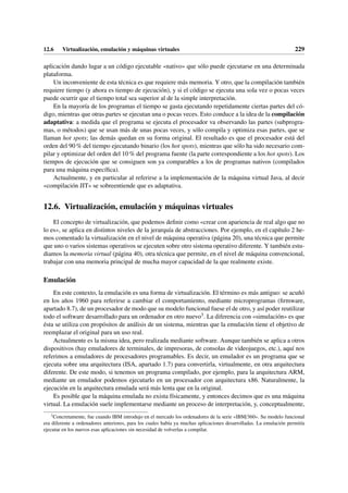 12.6 Virtualización, emulación y máquinas virtuales 229
aplicación dando lugar a un código ejecutable «nativo» que sólo puede ejecutarse en una determinada
plataforma.
Un inconveniente de esta técnica es que requiere más memoria. Y otro, que la compilación también
requiere tiempo (y ahora es tiempo de ejecución), y si el código se ejecuta una sola vez o pocas veces
puede ocurrir que el tiempo total sea superior al de la simple interpretación.
En la mayoría de los programas el tiempo se gasta ejecutando repetidamente ciertas partes del có-
digo, mientras que otras partes se ejecutan una o pocas veces. Esto conduce a la idea de la compilación
adaptativa: a medida que el programa se ejecuta el procesador va observando las partes (subprogra-
mas, o métodos) que se usan más de unas pocas veces, y sólo compila y optimiza esas partes, que se
llaman hot spots; las demás quedan en su forma original. El resultado es que el procesador está del
orden del 90 % del tiempo ejecutando binario (los hot spots), mientras que sólo ha sido necesario com-
pilar y optimizar del orden del 10 % del programa fuente (la parte correspondiente a los hot spots). Los
tiempos de ejecución que se consiguen son ya comparables a los de programas nativos (compilados
para una máquina específica).
Actualmente, y en particular al referirse a la implementación de la máquina virtual Java, al decir
«compilación JIT» se sobreentiende que es adaptativa.
12.6. Virtualización, emulación y máquinas virtuales
El concepto de virtualización, que podemos definir como «crear con apariencia de real algo que no
lo es», se aplica en distintos niveles de la jerarquía de abstracciones. Por ejemplo, en el capítulo 2 he-
mos comentado la virtualización en el nivel de máquina operativa (página 20), una técnica que permite
que uno o varios sistemas operativos se ejecuten sobre otro sistema operativo diferente. Y también estu-
diamos la memoria virtual (página 40), otra técnica que permite, en el nivel de máquina convencional,
trabajar con una memoria principal de mucha mayor capacidad de la que realmente existe.
Emulación
En este contexto, la emulación es una forma de virtualización. El término es más antiguo: se acuñó
en los años 1960 para referirse a cambiar el comportamiento, mediante microprogramas (firmware,
apartado 8.7), de un procesador de modo que su modelo funcional fuese el de otro, y así poder reutilizar
todo el software desarrollado para un ordenador en otro nuevo3. La diferencia con «simulación» es que
ésta se utiliza con propósitos de análisis de un sistema, mientras que la emulación tiene el objetivo de
reemplazar el original para un uso real.
Actualmente es la misma idea, pero realizada mediante software. Aunque también se aplica a otros
dispositivos (hay emuladores de terminales, de impresoras, de consolas de videojuegos, etc.), aquí nos
referimos a emuladores de procesadores programables. Es decir, un emulador es un programa que se
ejecuta sobre una arquitectura (ISA, apartado 1.7) para convertirla, virtualmente, en otra arquitectura
diferente. De este modo, si tenemos un programa compilado, por ejemplo, para la arquitectura ARM,
mediante un emulador podemos ejecutarlo en un procesador con arquitectura x86. Naturalmente, la
ejecución en la arquitectura emulada será más lenta que en la original.
Es posible que la máquina emulada no exista físicamente, y entonces decimos que es una máquina
virtual. La emulación suele implementarse mediante un proceso de interpretación, y, conceptualmente,
3
Concretamente, fue cuando IBM introdujo en el mercado los ordenadores de la serie «IBM/360». Su modelo funcional
era diferente a ordenadores anteriores, para los cuales había ya muchas aplicaciones desarrolladas. La emulación permitía
ejecutar en los nuevos esas aplicaciones sin necesidad de volverlas a compilar.
 