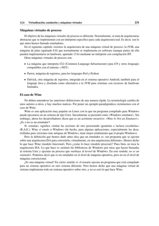 12.6 Virtualización, emulación y máquinas virtuales 231
Máquinas virtuales de proceso
El objetivo de las máquinas virtuales de proceso es diferente. Normalmente, se trata de arquitecturas
abstractas que se implementan con un intérprete específico para cada arquitectura real. Es decir, son lo
que antes hemos llamado emuladores.
En el siguiente capítulo veremos la arquitectura de una máquina virtual de proceso, la JVM, una
máquina de pilas (apartado 8.8) que normalmente se implementa en software (aunque partes de ella
pueden implementarse en hardware, apartado 13.6) mediante un intérprete con compilación JIT.
Otras máquinas virtuales de proceso son:
• La máquina que interpreta CLI (Common Language Infrastructure) para C# y otros lenguajes
compatibles con el entorno «.NET»
• Parrot, máquina de registros, para los lenguajes Perl y Python
• Dalvick, otra máquina de registros, integrada en el sistema operativo Android, también para el
lenguaje Java y diseñada como alternativa a la JVM para sistemas con recursos de hardware
limitados.
El caso de Wine
No deben entenderse las anteriores definiciones de una manera rígida. La terminología cambia de
unos autores a otros, y hay muchos matices. Por poner un ejemplo paradigmático, terminemos con el
caso de Wine.
Wine es una aplicación muy popular en Linux con la que un programa compilado para Windows
puede ejecutarse en un sistema de tipo Unix. Inicialmente se presentó como «Windows emulator». Sin
embargo, ahora los desarrolladores dicen que es un acrónimo recursivo: «Wine Is Not an Emulator».
¿Es o no es un emulador?
Si «emular» significa «imitar las acciones de otro procurando igualarlas e incluso excederlas»
(R.A.E.), Wine sí emula a Windows (de hecho, para algunas aplicaciones, especialmente las desa-
rrolladas para versiones más antiguas de Windows, tiene mejor rendimiento que el propio Windows).
Pero la definición que hemos dado antes dice que un emulador es «un programa que se ejecuta
sobre una arquitectura ISA para convertirla, virtualmente, en otra arquitectura diferente». Hemos dicho
lo que hace Wine (modelo funcional). Pero ¿como lo hace (modelo procesal)? Pues bien, no toca la
arquitectura ISA. Lo que hace es sustituir las bibliotecas de Windows por otras que hacen llamadas
al sistema Unix y ejecutar un proceso que sustituye al kernel de Windows. En este sentido, no es un
emulador. Podemos decir que es un emulador en el nivel de máquina operativa, pero no en el nivel de
máquina convencional.
¿Es una máquina virtual? En cierto sentido sí: el usuario ejecuta un programa que está compilado
para un sistema operativo en otro sistema diferente. Pero hemos dicho que una máquina virtual de
sistema implementa todo un sistema operativo sobre otro, y no es esto lo que hace Wine.
 