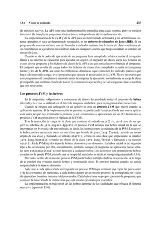 13.1 Visión de conjunto 235
de métodos nativos. La API tiene una implementación específica para cada sistema, pero su modelo
funcional (la interfaz de programación) es único, independiente de la implementación.
La implementación de la JVM y de la API para un determinado ordenador y un determinado sis-
tema operativo, o para un determinado navegador, es un entorno de ejecución de Java (JRE). Si un
programa de usuario no hace uso de llamadas a métodos nativos, los ficheros de clase resultantes de
su compilación se ejecutarán sin cambiar nada en cualquier sistema que tenga instalado su entorno de
ejecución Java.
Cuando se da la orden de ejecución de un programa Java compilado, o bien cuando el navegador
llama a su entorno de ejecución para ejecutar un applet, el cargador de clases carga los ficheros de
clases de ese programa y los ficheros de clases de la API a las que pueda hacer referencia el programa.
El conjunto que resulta de cargar todos los ficheros de clases (los compilados a partir del programa
fuente y los de la API), así como las bibliotecas dinámicas (que contienen los métodos nativos) que
haya sido necesario cargar, es el programa que ejecuta el procesador de la JVM. No es necesario que
este programa esté completo en memoria antes de empezar la ejecución: normalmente se carga la clase
principal (la que contiene el método main()), comienza la ejecución y se van cargando clases a medida
que son necesarias.
Los procesos JVM y las hebras
En la asignatura «Algoritmos y estructuras de datos» ha estudiado usted el concepto de hebra
(thread) y ha visto su utilidad, en el nivel de máquina simbólica, para la programación concurrente.
Cuando se ejecuta una aplicación (o un applet) se crea un proceso JVM que muere cuando la
aplicación termina. Si la implementación lo permite, se puede pedir la ejecución de una nueva aplica-
ción antes de que hay terminado la primera, y así, si lanzamos n aplicaciones en un JRE tendremos n
procesos JVM en ejecución (y n réplicas de la JVM).
Tras la operación de carga de la clase que contiene el método main() (o, en el caso de un ap-
plet, la subclase de java.applet.Applet), el proceso JVM arranca una hebra inicial en la que se
interpretan los bytecodes de este método, es decir, las instrucciones de máquina de la JVM. Desde es-
ta hebra pueden arrancarse otras: en una clase que herede de java.lang.Thread, creando un nuevo
objeto de esa clase y llamando al método start(), o bien en una clase que implemente la interfaz
java.lang.Runnable, creando un objeto de la clase java.lang.Thread y llamando a su método
start(). En la JVM hay dos tipos de hebras: demonios y no demonios. La hebra inicial es del segundo
tipo y las arrancadas por ella, normalmente, también, aunque el programa de aplicación puede seña-
lar (con setDaemon(true)) como demonio a cualquier hebra. Los demonios son generalmente hebras
creadas por la propia JVM, como la que se ocupa del reciclado, es decir, el recogemigas (apartado 13.6).
Por tanto, dentro de un mismo proceso JVM puede haber múltiples hebras en ejecución. A lo largo
de él pueden irse creando nuevas hebras y terminando otras. El proceso termina cuando no queda
ninguna hebra de tipo no demonio.
Así como a cada aplicación le corresponde un proceso JVM (que contiene una copia del procesador
y de los elementos de memoria), a cada hebra (dentro de un mismo proceso) le corresponde un «caso
de ejecución» (runtime instance) del procesador. Cada hebra tiene su propio contador de programa, que
contiene la dirección de la instrucción que está siendo ejecutada por esa hebra.
La implementación en bajo nivel de las hebras depende de las facilidades que ofrezca el sistema
operativo (apartado 13.6).
 