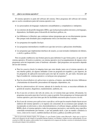 2.1 ¿Qué es un sistema operativo? 17
El sistema operativo es parte del software del sistema. Otros programas del software del sistema
que no suelen considerarse parte del sistema operativo son:
• Los procesadores de lenguajes: traductores (ensambladores y compiladores) e intérpretes.
• Los entornos de desarrollo integrados (IDEs), que incluyen procesadores de textos y de lenguajes,
depuradores, facilidades para el desarrollo de interfaces gráficas, etc.
• Las bibliotecas (o librerías), que contienen rutinas (programas que no son directamente ejecuta-
bles porque están diseñados para complementar otros) con funciones muy variadas.
• Los programas de respaldo (backup).
• Los programas intermediarios (middleware) que dan servicios a aplicaciones distribuidas.
• Los programas que implementan interfaces de usuario, ya sean textuales (intérpretes de órdenes,
o shells) o gráficas (GUIs).
Pero no puede establecerse una frontera precisa para delimitar lo que forma parte y lo que no del
sistema operativo. El motivo es práctico: un sistema operativo sin el acompañamiento de algunos otros
programas sería tan inoperante como el hardware «desnudo». Qué programas son necesarios depende
del uso del sistema:
• Para los usuarios finales la máquina tiene que estar dotada, junto con el sistema operativo, de
una interfaz gráfica, de algunas utilidades (como un programa de respaldo) y, por supuesto, de
los programas de aplicación necesarios para este tipo de usuarios. Es, por tanto, frecuente que
bajo el nombre de «sistema operativo» se incluyan estos programas3.
• Para los desarrolladores de aplicaciones es precisa, al menos, una interfaz de texto, bibliotecas
y herramientas de desarrollo: procesadores de lenguajes, depuradores, etc.
• Para los administradores del sistema, además de la interfaz de texto, se necesitan utilidades de
gestión de usuarios, diagnóstico, mantenimiento, auditoría, etc.
• En el caso de servidores (de web, de correo, etc.) el sistema tiene que incluir, obviamente, los
programas necesarios para dar el servicio y para su gestión. Estos programas no forman parte del
sistema operativo, pero éste tiene que dar las facilidades necesarias para el acceso a la red.
• En el caso de sistemas para aplicaciones específicas, en los que los usuarios finales hacen un uso
indirecto del sistema operativo y ni siquiera son conscientes de su existencia (por ejemplo, los
incorporados en televisores y otros electrodomésticos), el software integra, grabado en memoria
ROM o flash, el sistema operativo, todos los programas necesarios y una interfaz muy específica
controlada normalmente por botones, o por una pantalla táctil, o por un mando a distancia (a
veces, como en los routers, también interfaces de texto y gráficas accesibles por la red).
3
Esto ha provocado disputas legales. Por ejemplo, el «caso Estados Unidos contra Microsoft», litigio que se inició en
1998 con la denuncia de que integrar el navegador Internet Explorer con Windows violaba las leyes antimonopolio. El caso
concluyó en 2004 (de manera controvertida) con el compromiso de la empresa de facilitar a terceros la información técnica
necesaria para integrar otros productos.
 