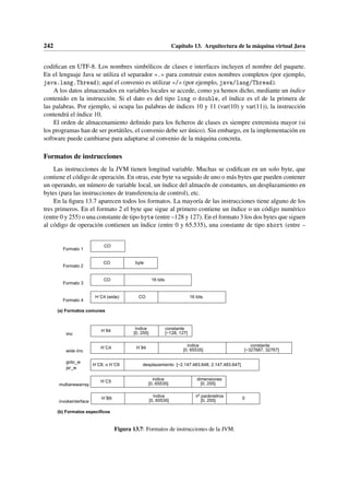 242 Capítulo 13. Arquitectura de la máquina virtual Java
codifican en UTF-8. Los nombres simbólicos de clases e interfaces incluyen el nombre del paquete.
En el lenguaje Java se utiliza el separador «.» para construir estos nombres completos (por ejemplo,
java.lang.Thread); aquí el convenio es utilizar «/» (por ejemplo, java/lang/Thread).
A los datos almacenados en variables locales se accede, como ya hemos dicho, mediante un índice
contenido en la instrucción. Si el dato es del tipo long o double, el índice es el de la primera de
las palabras. Por ejemplo, si ocupa las palabras de índices 10 y 11 (var(10) y var(11)), la instrucción
contendrá el índice 10.
El orden de almacenamiento definido para los ficheros de clases es siempre extremista mayor (si
los programas han de ser portátiles, el convenio debe ser único). Sin embargo, en la implementación en
software puede cambiarse para adaptarse al convenio de la máquina concreta.
Formatos de instrucciones
Las instrucciones de la JVM tienen longitud variable. Muchas se codifican en un solo byte, que
contiene el código de operación. En otras, este byte va seguido de uno o más bytes que pueden contener
un operando, un número de variable local, un índice del almacén de constantes, un desplazamiento en
bytes (para las instrucciones de transferencia de control), etc.
En la figura 13.7 aparecen todos los formatos. La mayoría de las instrucciones tiene alguno de los
tres primeros. En el formato 2 el byte que sigue al primero contiene un índice o un código numérico
(entre 0 y 255) o una constante de tipo byte (entre –128 y 127). En el formato 3 los dos bytes que siguen
al código de operación contienen un índice (entre 0 y 65.535), una constante de tipo short (entre –
H´C8, o H´C9
(a) Formatos comunes
H´C4 H´84 constante
[−327687, 32767]
índice
[0, 65535]
wide iinc
H´84 índice
[0, 255]
constante
[−128, 127]
iinc
CO
H´C4 (wide) 16 bits
Formato 4
CO 16 bits
Formato 3
CO byte
Formato 2
CO
Formato 1
goto_w
jsr_w
(b) Formatos específicos
multianewarray
H´C5 índice
[0, 65535]
dimensiones
[0, 255]
invokeinterface
H´B9 índice
[0, 65535] 0
nº parámetros
[0, 255]
desplazamiento [−2.147.483.648, 2.147.483.647]
Figura 13.7: Formatos de instrucciones de la JVM.
 