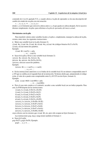 244 Capítulo 13. Arquitectura de la máquina virtual Java
contenido de A en B, apartado 9.3), y cuando afecta a la pila de operandos se da una descripción del
cambio de estado de esa pila con esta notación:
«. . . , x3, x2, x1 ⇒ . . . , y3, y2, y1»
donde x1 es el elemento que está en la cabeza antes e y1 el que queda en cabeza después. En lo sucesivo
diremos simplemente «la pila» para referimos a la pila de operandos del marco actual.
Movimientos con la pila
Para transferir valores entre variables locales y la pila o, simplemente, manejar la cabeza de la pila,
existen, entre otras, las siguientes instrucciones:
• Meter una variable local en la pila (formato 2):
iload #n, lload #n, fload #n, dload #n y aload #n (códigos binarios 0x15 a 0x19).
lload y dload meten dos palabras.
Ejemplo:
iload #5: (var(5)) → pila
... ⇒ ...(var(5))
• Sacar de la pila y llevar a una variable local (formato 2):
istore #n, lstore #n, fstore #n,
dstore #n, astore #n (0x36 a 0x3A).
lstore y dstore sacan dos palabras.
Ejemplo:
lstore #5: x → var(5); y → var(6)
...x, y ⇒ ...
• En las instrucciones anteriores n es el índice de la variable local. Es un número comprendido entre 0
y 255 que se codifica en el segundo byte de la instrucción. Ya hemos dicho que, anteponiendo el código
wide, el valor de n puede estar comprendido entre 0 y 65.535 (en dos bytes, formato 4).
Ejemplo:
wide iload #400: (var(400))→ pila
...⇒ ...(var(400))
• Pero el caso más común es el contrario: acceder a una variable local con un índice pequeño. Para
esto, la JVM dispone de las instrucciones:
iload_0 a iload_3 (0x1A a 0x1D)
lload_0 a lload_3 (0x1E a 0x21)
fload_0 a fload_3 (0x22 a 0x25)
dload_0 a dload_3 (0x26 a 0x29)
aload_0 a aload_3 (0x2A a 0x2D)
istore_0 a istore_3 (0x3B a 0x3E)
lstore_0 a lstore_3 (0x3F a 0x42)
fstore_0 a fstore_3 (0x43 a 0x46)
dstore_0 a dstore_3 (0x47 a 0x4A)
astore_0 a astore_3 (0x4B a 0x4D)
cuyos efectos son los mismos que iload #0, etc, pero sólo ocupan un byte (formato 1).
Las instrucciones pop, dup y swap tienen también el formato 1:
• Sacar de la pila:
pop (0x57), pop2 (0x58). Ejemplo:
pop2: ...x, y ⇒ ...
 