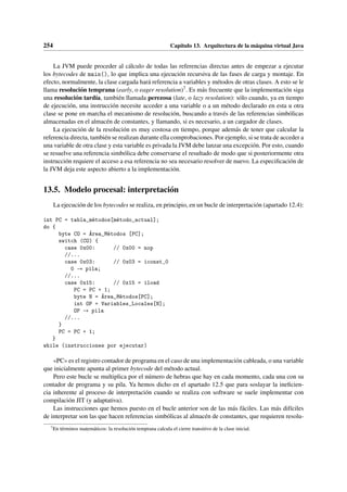254 Capítulo 13. Arquitectura de la máquina virtual Java
La JVM puede proceder al cálculo de todas las referencias directas antes de empezar a ejecutar
los bytecodes de main(), lo que implica una ejecución recursiva de las fases de carga y montaje. En
efecto, normalmente, la clase cargada hará referencia a variables y métodos de otras clases. A esto se le
llama resolución temprana (early, o eager resolution)7. Es más frecuente que la implementación siga
una resolución tardía, también llamada perezosa (late, o lazy resolution): sólo cuando, ya en tiempo
de ejecución, una instrucción necesite acceder a una variable o a un método declarado en esta u otra
clase se pone en marcha el mecanismo de resolución, buscando a través de las referencias simbólicas
almacenadas en el almacén de constantes, y llamando, si es necesario, a un cargador de clases.
La ejecución de la resolución es muy costosa en tiempo, porque además de tener que calcular la
referencia directa, también se realizan durante ella comprobaciones. Por ejemplo, si se trata de acceder a
una variable de otra clase y esta variable es privada la JVM debe lanzar una excepción. Por esto, cuando
se resuelve una referencia simbólica debe conservarse el resultado de modo que si posteriormente otra
instrucción requiere el acceso a esa referencia no sea necesario resolver de nuevo. La especificación de
la JVM deja este aspecto abierto a la implementación.
13.5. Modelo procesal: interpretación
La ejecución de los bytecodes se realiza, en principio, en un bucle de interpretación (apartado 12.4):
int PC = tabla_métodos[método_actual];
do {
byte CO = Área_Métodos [PC];
switch (CO) {
case 0x00: // 0x00 = nop
//...
case 0x03: // 0x03 = iconst_0
0 → pila;
//...
case 0x15: // 0x15 = iload
PC = PC + 1;
byte N = Área_Métodos[PC];
int OP = Variables_Locales[N];
OP → pila
//...
}
PC = PC + 1;
}
while (instrucciones por ejecutar)
«PC» es el registro contador de programa en el caso de una implementación cableada, o una variable
que inicialmente apunta al primer bytecode del método actual.
Pero este bucle se multiplica por el número de hebras que hay en cada momento, cada una con su
contador de programa y su pila. Ya hemos dicho en el apartado 12.5 que para soslayar la ineficien-
cia inherente al proceso de interpretación cuando se realiza con software se suele implementar con
compilación JIT (y adaptativa).
Las instrucciones que hemos puesto en el bucle anterior son de las más fáciles. Las más difíciles
de interpretar son las que hacen referencias simbólicas al almacén de constantes, que requieren resolu-
7
En términos matemáticos: la resolución temprana calcula el cierre transitivo de la clase inicial.
 