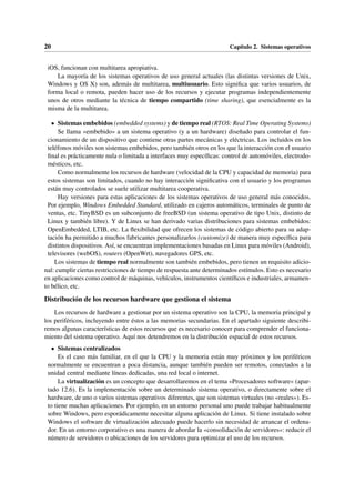 20 Capítulo 2. Sistemas operativos
iOS, funcionan con multitarea apropiativa.
La mayoría de los sistemas operativos de uso general actuales (las distintas versiones de Unix,
Windows y OS X) son, además de multitarea, multiusuario. Esto significa que varios usuarios, de
forma local o remota, pueden hacer uso de los recursos y ejecutar programas independientemente
unos de otros mediante la técnica de tiempo compartido (time sharing), que esencialmente es la
misma de la multitarea.
• Sistemas embebidos (embedded systems) y de tiempo real (RTOS: Real Time Operating Systems)
Se llama «embebido» a un sistema operativo (y a un hardware) diseñado para controlar el fun-
cionamiento de un dispositivo que contiene otras partes mecánicas y eléctricas. Los incluidos en los
teléfonos móviles son sistemas embebidos, pero también otros en los que la interacción con el usuario
final es prácticamente nula o limitada a interfaces muy específicas: control de automóviles, electrodo-
mésticos, etc.
Como normalmente los recursos de hardware (velocidad de la CPU y capacidad de memoria) para
estos sistemas son limitados, cuando no hay interacción significativa con el usuario y los programas
están muy controlados se suele utilizar multitarea cooperativa.
Hay versiones para estas aplicaciones de los sistemas operativos de uso general más conocidos.
Por ejemplo, Windows Embedded Standard, utilizado en cajeros automáticos, terminales de punto de
ventas, etc. TinyBSD es un subconjunto de freeBSD (un sistema operativo de tipo Unix, distinto de
Linux y también libre). Y de Linux se han derivado varias distribuciones para sistemas embebidos:
OpenEmbedded, LTIB, etc. La flexibilidad que ofrecen los sistemas de código abierto para su adap-
tación ha permitido a muchos fabricantes personalizarlos (customize) de manera muy específica para
distintos dispositivos. Así, se encuentran implementaciones basadas en Linux para móviles (Android),
televisores (webOS), routers (OpenWrt), navegadores GPS, etc.
Los sistemas de tiempo real normalmente son también embebidos, pero tienen un requisito adicio-
nal: cumplir ciertas restricciones de tiempo de respuesta ante determinados estímulos. Esto es necesario
en aplicaciones como control de máquinas, vehículos, instrumentos científicos e industriales, armamen-
to bélico, etc.
Distribución de los recursos hardware que gestiona el sistema
Los recursos de hardware a gestionar por un sistema operativo son la CPU, la memoria principal y
los periféricos, incluyendo entre éstos a las memorias secundarias. En el apartado siguiente describi-
remos algunas características de estos recursos que es necesario conocer para comprender el funciona-
miento del sistema operativo. Aquí nos detendremos en la distribución espacial de estos recursos.
• Sistemas centralizados
Es el caso más familiar, en el que la CPU y la memoria están muy próximos y los periféricos
normalmente se encuentran a poca distancia, aunque también pueden ser remotos, conectados a la
unidad central mediante líneas dedicadas, una red local o internet.
La virtualización es un concepto que desarrollaremos en el tema «Procesadores software» (apar-
tado 12.6). Es la implementación sobre un determinado sistema operativo, o directamente sobre el
hardware, de uno o varios sistemas operativos diferentes, que son sistemas virtuales (no «reales»). Es-
to tiene muchas aplicaciones. Por ejemplo, en un entorno personal uno puede trabajar habitualmente
sobre Windows, pero esporádicamente necesitar alguna aplicación de Linux. Si tiene instalado sobre
Windows el software de virtualización adecuado puede hacerlo sin necesidad de arrancar el ordena-
dor. En un entorno corporativo es una manera de abordar la «consolidación de servidores»: reducir el
número de servidores o ubicaciones de los servidores para optimizar el uso de los recursos.
 