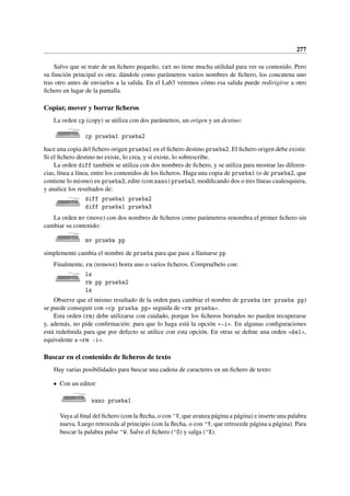 277
Salvo que se trate de un fichero pequeño, cat no tiene mucha utilidad para ver su contenido. Pero
su función principal es otra: dándole como parámetros varios nombres de fichero, los concatena uno
tras otro antes de enviarlos a la salida. En el Lab3 veremos cómo esa salida puede redirigirse a otro
fichero en lugar de la pantalla.
Copiar, mover y borrar ficheros
La orden cp (copy) se utiliza con dos parámetros, un origen y un destino:
cp prueba1 prueba2
hace una copia del fichero origen prueba1 en el fichero destino prueba2. El fichero origen debe existir.
Si el fichero destino no existe, lo crea, y si existe, lo sobrescribe.
La orden diff también se utiliza con dos nombres de fichero, y se utiliza para mostrar las diferen-
cias, línea a línea, entre los contenidos de los ficheros. Haga una copia de prueba1 (o de prueba2, que
contiene lo mismo) en prueba3, edite (con nano) prueba3, modificando dos o tres líneas cualesquiera,
y analice los resultados de:
diff prueba1 prueba2
diff prueba1 prueba3
La orden mv (move) con dos nombres de ficheros como parámetros renombra el primer fichero sin
cambiar su contenido:
mv prueba pp
simplemente cambia el nombre de prueba para que pase a llamarse pp
Finalmente, rm (remove) borra uno o varios ficheros. Compruébelo con:
ls
rm pp prueba2
ls
Observe que el mismo resultado de la orden para cambiar el nombre de prueba (mv prueba pp)
se puede conseguir con «cp prueba pp» seguida de «rm prueba».
Esta orden (rm) debe utilizarse con cuidado, porque los ficheros borrados no pueden recuperarse
y, además, no pide confirmación: para que lo haga está la opción «-i». En algunas configuraciones
está redefinida para que por defecto se utilice con esta opción. En otras se define una orden «del»,
equivalente a «rm -i».
Buscar en el contenido de ficheros de texto
Hay varias posibilidades para buscar una cadena de caracteres en un fichero de texto:
• Con un editor:
nano prueba1
Vaya al final del fichero (con la flecha, o con ^V, que avanza página a página) e inserte una palabra
nueva. Luego retroceda al principio (con la flecha, o con ^Y, que retrocede página a página). Para
buscar la palabra pulse ^W. Salve el fichero (^O) y salga (^X).
 