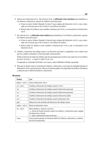 285
6. Sitúese en el directorio dir1. Sin moverse de él, y utilizando rutas absolutas para identificar a
los ficheros y directorios, ejecute las órdenes necesarias para:
• Crear un nuevo fichero llamado fichero7 que cuelgue del directorio dir2 y cuyo conte-
nido sea el mismo que el de fichero1 (sin utilizar un editor).
• Borrar todos los ficheros cuyo nombre comience por fich y se encuentren en el directorio
dir3.
7. Sin salir de dir1, y utilizando rutas relativas para identificar a los ficheros y directorios, ejecute
las órdenes necesarias para:
• Crear un nuevo fichero llamado fichero8 que cuelgue del directorio dir3 y cuyo conte-
nido sea el mismo que el de fichero1 (sin utilizar un editor).
• Borrar todos los ficheros cuyos nombres comiencen por fich y que se encuentren en el
directorio dir2.
8. Cambie su directorio de trabajo actual a su directorio personal y compruebe con la orden tree
que los cambios realizados se han ejecutado correctamente.
Grabe la historia de todas las órdenes que ha ejecutado para resolver este ejercicio en un fichero
de texto: history w Apell1-Apell2_L2.txt
Compruebe el contenido del fichero con less y suba al Moodle el fichero generado.
9. Para que le quede clara la estructura de ficheros y directorios con la que ha trabajado durante el
laboratorio en la consola de texto, abra en el entorno gráfico un explorador de archivos (Nautilus)
y muévase por el árbol de ficheros y directorios.
Resumen
Orden Uso
mkdir dir Crea el directorio dir
cd dir Cambia el directorio de trabajo actual a dir
cd Cambia el directorio de trabajo actual al directorio personal
cd ~ Cambia el directorio de trabajo actual al directorio personal
cd .. Cambia el directorio de trabajo actual al directorio padre
cd / Cambia el directorio de trabajo actual al directorio raíz
pwd Muestra la ruta absoluta del directorio de trabajo actual
rmdir dir Borra un directorio vacío
rm dir Borra ficheros. Algunas opciones:
-r: borra de forma recursiva todos los ficheros y directorios que cuelgan
del directorio a borrar
-i: pide confirmación antes de borrar
tree Lista recursivamente en forma de árbol los ficheros, directorios y conteni-
dos de los directorios
 