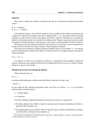288 Apéndice C. Prácticas de laboratorio
Tuberías
Para contar el número de ficheros y directorios que hay en su directorio de trabajo actual puede
teclear:
$ ls  nombres
$ wc -w  nombres
Con la primera orden se crea el fichero nombres con los nombres de los ficheros y directorios que
cuelgan de su directorio de trabajo actual. En la segunda orden, «» es una redirección de la entrada
estándar; la orden cuenta el número de palabras del fichero nombres, obteniendo así el número de
ficheros y directorios que hay en su directorio de trabajo actual. Tenga en cuenta que la primera orden
crea primero el fichero nombres y luego ejecuta ls, por lo que wc cuenta también ese fichero nombres.
Pero ejecutar estás dos órdenes seguidas hace que el proceso sea más lento y que nos tengamos que
acordar de borrar el fichero de trabajo, nombres, cuando hayamos terminado.
Para evitar estos problemas se pueden utilizar las tuberías (pipes) con el símbolo «|». Las tuberías
conectan directamente la salida de una orden a la entrada de otra. Por ejemplo, podemos conseguir lo
mismo tecleando:
$ ls | wc -w
La salida de la orden ls es la entrada de la orden wc, consiguiendo como resultado el número de
ficheros y directorios que cuelgan del directorio de trabajo actual. En este caso no se cuenta el fichero
nombres, ya que no se ha creado.
Permisos de acceso en el sistema de ficheros
Habrá observado que con
$ ls -l
la primera información que se obtiene para cada fichero o directorio es algo como:
-rwxrw-r--
Es una cadena de diez símbolos que pueden tomar, entre otros, los valores -, d, r, w o x. El primer
símbolo indica el tipo de fichero7:
• -: fichero regular.
• d: directorio.
Los nueve símbolos siguientes determinan los permisos de acceso y se agrupan así:
• El primer grupo de tres símbolos indica los permisos para el usuario propietario del fichero o
directorio. En el ejemplo, rwx.
• El segundo grupo de tres símbolos indica los permisos para el grupo al que pertenece el propie-
tario del fichero o directorio. En el ejemplo, rw-.
7
Otros símbolos corresponden a otros tipos de ficheros especiales: l (enlace simbólico), b (fichero especial de bloques),
c (fichero especial de caracteres), s (socket).
 