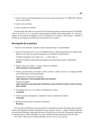 295
• lseek: mueve la posición del puntero de lectura/escritura en un fichero («0,SEEK_END» significa
que se vaya al final).
• read: lee de un fichero.
• write: escribe en un fichero.
Si quiere saber más sobre el uso correcto de estas funciones puede consultar el manual. Por ejemplo,
«man 3 printf» (el «3» es necesario, porque algunos nombres están sobrecargados; así, «printf»,
además de una función de biblioteca, que se documenta en la sección 3 del manual, es también el
nombre de un programa de utilidad que se documenta en la sección 1).
Descripción de la práctica
A partir de este momento, responda a todas las preguntas que se van planteando.
1. Abra un terminal de texto y cree un subdirectorio de su directorio personal con nombre Lab4.
Muévase a él y haga una copia del programa en un fichero de nombre Lab4.c.
Compile el programa con la orden «gcc -o Lab4 Lab4.c»
El fichero resultante (Lab4) debe tener permisos de ejecución para todos. Compruébelo.
Orden:
2. Ejecute Lab4 con la orden «./Lab4» y observe el resultado.
¿Qué sentencias se han ejecutado?
3. Vuelva a ejecutar Lab4 con la orden «./Lab4 fichero», donde «fichero» es cualquier nombre
de un fichero que no exista previamente.
El programa le solicita que escriba algo.
¿Qué sentencias se han ejecutado hasta este momento?
Escriba una palabra.
¿Qué sentencias se ejecutan desde el momento en que termina de escribir y pulsa el retorno,
hasta el final?
4. Compruebe (con cat, o con less), el contenido de fichero.
Contenido:
5. Vuelva a ejecutar el programa y compruebe el nuevo contenido de fichero.
Contenido:
6. Resuma en pocas líneas lo que hace el programa.
Resumen:
Las funciones de biblioteca son las que generan las llamadas al sistema. Se puede seguir la genera-
ción de estas llamadas mediante el programa strace. Ejecute «strace ./Lab4». Observará que hay
una sucesión de llamadas, empezando por execve. Puede mirar en la sección 2 del manual lo que hacen
las llamadas (pero es difícil entenderlo sin conocer detalles del funcionamiento interno de Unix).
Nos vamos a fijar en las tres últimas llamadas: write, write y exit_group.
 