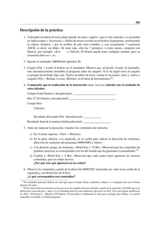 305
Descripción de la práctica
1. Utilizando un editor de texto plano (puede ser nano, o gedit, que es más cómodo y se encuentra
en Aplicaciones  Accesorios  Editor de textos) escriba en un fichero el programa, sustituyendo
la cadena «Nombre » por su nombre de pila entre comillas, y con exactamente 7 caracteres
ASCII, es decir, sin tildes. (Si tiene más, sólo los 7 primeros; si tiene menos, complete con
blancos, por ejemplo: «Eva »). Sálvelo. El fichero puede tener cualquier nombre, pero su
extensión debe ser «.s».
2. Ejecute el simulador ARMSim# (apéndice B)
3. Cargue (File  Load) el fichero en el simulador. Observe que, al decirle «Load» al simulador,
éste automáticamente ensambla el programa antes de cargarlo. Si le da algún error al cargarlo
es porque ha tecleado algo mal. Vuelva al editor de texto, corrija lo necesario, salve y vuelva a
cargarlo (File  Reload, o icono «Reload» en la barra de herramientas)18.
4. Compruebe que la traducción de la instrucción «bne bucle» coincide con el resultado de
estos cálculos:
Campo Cond (binario y hexadecimal): _____________________________
Bits 27-24 (binario y hexadecimal): _______________________________
Campo Dist:
Cálculos:
Resultado del campo Dist (hexadecimal): ____________
Resultado final de la instrucción(hexadecimal): ___________________
5. Antes de empezar la ejecución, visualice los contenidos de memoria:
a) En el menú superior, «View  Memory»
b) En la parte inferior, a la izquierda, en la casilla para indicar la dirección de comienzo,
dirección de comienzo del programa (00001000) e «Intro»
c) A la derecha, ponga, de momento, «Word Size  32 Bit». Observará que los contenidos de
palabras sucesivas se corresponden con los del listado que ha generado el ensamblador 19 .
d) Cambie a «Word Size  8 Bit». Observará que cada cuatro bytes aparecen los mismos
contenidos, pero en orden inverso.
¿Por qué cree que aparecen en ese orden?
6. Observe los contenidos a partir de la dirección 0000102C (poniendo ese valor en la casilla de la
izquierda y con Word Size de 8 bits).
¿A qué corresponden esos contenidos?
18
El simulador pone por defecto un color gris para el fondo. Puede cambiarlo a blanco o a cualquier otro con el botón
derecho del ratón.
19
En las direcciones de memoria en las que no se ha cargado nada (por ejemplo, a partir de la siguiente a 0x103B, que es el
último byte reservado por «.skip 8») el simulador pone un valor arbitrario, que suele ser 0x81. Este valor puede modificarse
en «File  Preferences  Memory Fill Pattern». En principio es indiferente el valor que se ponga, pero influye si se quiere
responder con detalle a la última pregunta.
 