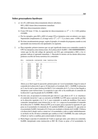 343
Sobre procesadores hardware
1. a) LD, ST y ADD tienen direccionamiento directo (absoluto).
MOV y ADDI tienen direccionamiento inmediato
BNE tiene direccionamiento relativo
b) Como CD tiene 13 bits, la capacidad de direccionamiento es 213 = 8 × 1.024 palabras
(16 KiB).
c) Por los ejemplos, para MOV y ADDI el campo CD se interpreta como un número con signo.
Suponiendo complemento a 2, el rango será [−212, +212 −1], es decir, entre −4.096 y 4.095.
d) No tiene encadenamiento porque, según el ejemplo, el contador de programa cuando se está
ejecutando una instrucción está apuntando a la siguiente.
2. a) Para responder, primero tenemos que ver qué significado tienen esos contenidos cuando la
CPU los interpreta como instrucciones. En la dirección 0: 0x4001 = 0b0100000000000001;
vemos que los bits del código de operación son 010, que corresponden a MOV, y los si-
guientes indican el operando inmediato, 1. Haciendo lo mismo con las demás direcciones
podemos escribir de forma nemónica los contenidos:
dir. contenido contenido como instrucción
---- --------- --------------------------
0 4001 MOV #1
1 6004 ADD 4
2 2005 ST 5
3 E000 HALT
4 000A LD 10
5 0000 LD 0
6 A000 BNE 0
7 0000 LD 0
... .... ......
Ahora ya es fácil seguir la ejecución: primero pone un 1 en el acumulador, luego le suma el
contenido de la dirección 4, que es 10 (decimal) y el resultado, 0d11 = 0x000B, lo almacena
en 5, tras lo cual se para (instrucción HALT). Los contenidos de 4, 5 y 6 no se han llegado a
interpretar como instrucciones. La respuesta es que sólo se ha modificado el contenido de
la dirección 5, que ha pasado de 0 a 0x000B = 0d11.
b) En este caso, al ejecutarse la instrucción que está en 2, que ahora es ST 3, se «machaca»
el contenido inicial de 3, que se convierte en 0x000B. La CPU pasa a ejecutar lo que hay
en la dirección siguiente a la 2, la 3, cuyo contenido se acaba de modificar. Este nuevo
contenido, interpretado como instrucción, es «LD 11»: carga en el acumulador el contenido
de la dirección 11: 0x0000. Ahora la CPU ya no se para: pasa a ejecutar la siguiente (4), que
pone en el acumulador el contenido de 10, también 0x0000 y la siguiente (5), que pone en
el acumulador 0x4001, borrando el 0. Como este resultado es distinto de 0, la BNE 0 bifurca
a la dirección 0, donde vuelve a meter un 1 el acumulador y todo se repite indefinidamente:
es un bucle sin fin. El único contenido que cambia es el de 3 (0x000B). En cada vuelta por
el bucle se vuelve a cambiar, pero conservando el mismo valor.
c) Hasta llegar a ejecutar el contenido de 5 todo es igual que antes, pero ahora ese contenido,
0x4000, interpretado como instrucción es MOV #0. Como se pone a 0 el acumulador, la
 