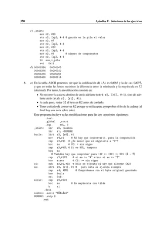 350 Apéndice E. Soluciones de los ejercicios
c) _start:
mov r2, #20
str r2, [sp], #-4 @ guarda en la pila el valor
mov r2, #7
str r2, [sp], #-4
mov r2, #32
str r2, [sp], #-4
mov r2, #3 @ número de componentes
str r2, [sp], #-4
bl sum_v_pila
swi 0x11
d) 000053F4 00000003
000053F8 00000020
000053FC 00000007
00005400 00000014
8. a) En la tabla ASCII ponemos ver que la codificación de «A» es 0d065 y la de «a» 0d097,
y que en todas las letras sucesivas la diferencia entre la minúscula y la mayúscula es 32
(decimal). Por tanto, la modificación consiste en:
• No recorrer la cadena destino de atrás adelante (strb r2, [r1], #-1), sino de ade-
lante atrás (strb r2, [r1], #1).
• A cada paso, restar 32 al byte en R2 antes de copiarlo.
• Tener cuidado de conservar R2 porque se utiliza para comprobar el fin de la cadena (al
final hay una nota sobre esto).
Este programa incluye ya las modificaciones para las dos cuestiones siguientes:
.text
.global _start
.equ NUL, 0
_start: ldr r0, =nombre
ldr r1, =NOMBRE
bucle: ldrb r2, [r0], #1
mov r4,r2 @ R2 hay que conservarlo, para la comparación
cmp r2,#91 @ ¾Es menor que el siguiente a Z?
bcc no @ CC:  sin signo
cmp r2,#NUL @ Si es NUL, tampoco
beq no
@ También hay que comprobar para 192 = (R2) = 221 (À - Ý)
cmp r2,#192 @ si es = Á mirar si es = Ý
bcs mirar @ CS: = sin signo
si: sub r2,r2,#32 @ Sólo se ejecuta si hay que alterar (R2)
no: strb r2, [r1], #1 @ pero ésta se ejecuta siempre
cmp r4, #NUL @ Comprobamos con el byte original guardado
bne bucle
swi 0x11
mirar: cmp r2,#222
bcc no @ Es mayúscula con tilde
b si
.data
nombre: .asciz NÑAáÁeñ
NOMBRE: .skip 8
.end
 