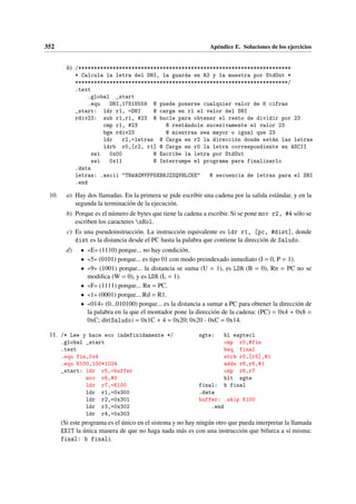 352 Apéndice E. Soluciones de los ejercicios
h) /********************************************************************
* Calcula la letra del DNI, la guarda en R3 y la muestra por StdOut *
********************************************************************/
.text
.global _start
.equ DNI,17818559 @ puede ponerse cualquier valor de 8 cifras
_start: ldr r1, =DNI @ carga en r1 el valor del DNI
rdiv23: sub r1,r1, #23 @ bucle para obtener el resto de dividir por 23
cmp r1, #23 @ restándole sucesivamente el valor 23
bge rdiv23 @ mientras sea mayor o igual que 23
ldr r2,=letras @ Carga en r2 la dirección donde están las letras
ldrb r0,[r2, r1] @ Carga en r0 la letra correspondiente en ASCII
swi 0x00 @ Escribe la letra por StdOut
swi 0x11 @ Interrumpe el programa para finalizarlo
.data
letras: .ascii TRWAGMYFPDXBNJZSQVHLCKE @ secuencia de letras para el DNI
.end
10. a) Hay dos llamadas. En la primera se pide escribir una cadena por la salida estándar, y en la
segunda la terminación de la ejecución.
b) Porque es el número de bytes que tiene la cadena a escribir. Si se pone mov r2, #4 sólo se
escriben los caracteres nHol.
c) Es una pseudoinstrucción. La instrucción equivalente es ldr r1, [pc, #dist], donde
dist es la distancia desde el PC hasta la palabra que contiene la dirección de Saludo.
d) • «E» (1110) porque... no hay condición.
• «5» (0101) porque... es tipo 01 con modo preindexado inmediato (I = 0, P = 1).
• «9» (1001) porque... la distancia se suma (U = 1), es LDR (B = 0), Rn = PC no se
modifica (W = 0), y es LDR (L = 1).
• «F» (1111) porque... Rn = PC.
• «1» (0001) porque... Rd = R1.
• «014» (0...010100) porque... es la distancia a sumar a PC para obtener la dirección de
la palabra en la que el montador pone la dirección de la cadena: (PC) = 0x4 + 0x8 =
0xC; dir(Saludo) = 0x1C + 4 = 0x20; 0x20 - 0xC = 0x14.
11. /* Lee y hace eco indefinidamente */
.global _start
.text
.equ fin,0x4
.equ K100,100*1024
_start: ldr r5,=buffer
mov r6,#0
ldr r7,=K100
ldr r1,=0x300
ldr r2,=0x301
ldr r3,=0x302
ldr r4,=0x303
sgte: bl esptecl
cmp r0,#fin
beq final
strb r0,[r5],#1
adds r6,r6,#1
cmp r6,r7
blt sgte
final: b final
.data
buffer: .skip K100
.end
(Si este programa es el único en el sistema y no hay ningún otro que pueda interpretar la llamada
EXIT la única manera de que no haga nada más es con una instrucción que bifurca a sí misma:
final: b final).
 