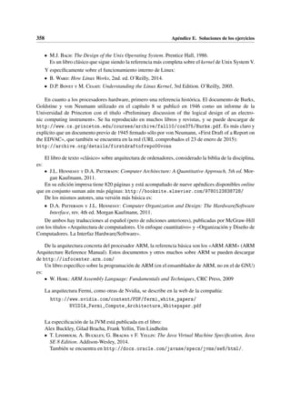 358 Apéndice E. Soluciones de los ejercicios
• M.J. Bach: The Design of the Unix Operating System. Prentice Hall, 1986.
Es un libro clásico que sigue siendo la referencia más completa sobre el kernel de Unix System V.
Y específicamente sobre el funcionamiento interno de Linux:
• B. Ward: How Linux Works, 2nd. ed. O’Reilly, 2014.
• D.P. Bovet y M. Cesati: Understanding the Linux Kernel, 3rd Edition. O’Reilly, 2005.
En cuanto a los procesadores hardware, primero una referencia histórica. El documento de Burks,
Goldstine y von Neumann utilizado en el capítulo 8 se publicó en 1946 como un informe de la
Universidad de Princeton con el título «Preliminary discussion of the logical design of an electro-
nic computing instrument». Se ha reproducido en muchos libros y revistas, y se puede descargar de
http://www.cs.princeton.edu/courses/archive/fall10/cos375/Burks.pdf. Es más claro y
explícito que un documento previo de 1945 firmado sólo por von Neumann, «First Draft of a Report on
the EDVAC», que también se encuentra en la red (URL comprobados el 23 de enero de 2015):
http://archive.org/details/firstdraftofrepo00vonn
El libro de texto «clásico» sobre arquitectura de ordenadores, considerado la biblia de la disciplina,
es:
• J.L. Hennessy y D.A. Patterson: Computer Architecture: A Quantitative Approach, 5th ed. Mor-
gan Kaufmann, 2011.
En su edición impresa tiene 820 páginas y está acompañado de nueve apéndices disponibles online
que en conjunto suman aún más páginas: http://booksite.elsevier.com/9780123838728/
De los mismos autores, una versión más básica es:
• D.A. Patterson y J.L. Hennessy: Computer Organization and Design: The Hardware/Software
Interface, rev. 4th ed. Morgan Kaufmann, 2011.
De ambos hay traducciones al español (pero de ediciones anteriores), publicadas por McGraw-Hill
con los títulos «Arquitectura de computadores. Un enfoque cuantitativo» y «Organización y Diseño de
Computadores. La Interfaz Hardware/Software».
De la arquitectura concreta del procesador ARM, la referencia básica son los «ARM ARM» (ARM
Arquitecture Reference Manual). Estos documentos y otros muchos sobre ARM se pueden descargar
de http://infocenter.arm.com/
Un libro específico sobre la programación de ARM (en el ensamblador de ARM, no en el de GNU)
es:
• W. Hohl: ARM Assembly Language: Fundamentals and Techniques, CRC Press, 2009
La arquitectura Fermi, como otras de Nvidia, se describe en la web de la compañía:
http://www.nvidia.com/content/PDF/fermi_white_papers/
NVIDIA_Fermi_Compute_Architecture_Whitepaper.pdf
La especificación de la JVM está publicada en el libro:
Alex Buckley, Gilad Bracha, Frank Yellin, Tim Lindholm
• T. Lindholm, A. Buckley, G. Bracha y F. Yellin: The Java Virtual Machine Specification, Java
SE 8 Edition. Addison-Wesley, 2014.
También se encuentra en http://docs.oracle.com/javase/specs/jvms/se8/html/.
 