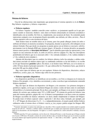 32 Capítulo 2. Sistemas operativos
Sistema de ficheros
Una de las abstracciones más importantes que proporciona el sistema operativo es la de fichero.
Hay ficheros «regulares» y ficheros «especiales».
• Ficheros regulares
Un fichero «regular», también conocido como «archivo», es justamente aquello en lo que pen-
samos cuando se menciona «fichero»: unos datos en binario almacenados en memoria secundaria e
identificados con un nombre. En Unix es, simplemente, una secuencia de bytes. Su contenido puede
representar cualquier cosa: un programa binario ejecutable, una sinfonía, un vídeo, un texto... Para el
sistema operativo sólo es una secuencia de bytes.
Todo fichero tiene un nombre único en el sistema, pero éste puede albergar cientos de miles o
millones de ficheros en memoria secundaria. Un programa, durante su ejecución, sólo trabajará con un
número limitado. Para que desde ese programa se pueda operar con un fichero es necesario «abrirlo»
previamente (con la llamada OPEN que veremos luego). Al hacerlo, el sistema devuelve un pequeño
número entero positivo: el descriptor del fichero19, que lo identifica para todas las operaciones y crea
espacio en una estructura de datos, la tabla de ficheros abiertos (página 51). Hay tres descriptores
predefinidos de ficheros que no es necesario abrir: 1 (la «entrada estándar»), 2 (la «salida estándar»)
y 3 (la «salida de error estándar»).
Además del descriptor (que no cambia), los ficheros abiertos (salvo las entradas y salidas están-
dar) tienen asociado un número entero (que va cambiando conforme se lee del fichero o se escribe
en él) que llamaremos posición (offset). En efecto, si un fichero tiene 100 bytes, no es lo mismo es-
cribir 10 bytes desde el principio (posición = 0), que sobrescribe los 10 primeros bytes, que desde la
posición 100, que los añade al final.
Hay varios tipos de ficheros que no son regulares: ficheros de dispositivos, directorios, enlaces
simbólicos, sockets, pipes, etc. Veamos algo sobre los tres primeros.
• Ficheros especiales: dispositivos
Los dispositivos periféricos se identifican con un nombre, y en Unix se integran en el sistema de
ficheros. Por ejemplo, «tty» identifica a un terminal, y «sda» a un disco (que normalmente contendrá
ficheros regulares).
Hay dos tipos de ficheros de dispositivo: de bloques y de caracteres. Los primeros designan a
periféricos rápidos, en los que se transfieren bloques de cientos o miles de bytes entre el controlador
del periférico y la memoria principal. En un disco, por ejemplo, un bloque es un sector o un pequeño
número de sectores que contiene entre 512 y 4.096 bytes20. El sistema de gestión de ficheros (una
parte del sistema operativo, página 48) «ve» el fichero correspondiente a un disco como un conjunto
de bloques accesibles de manera «aleatoria» (es decir, dando simplemente el número del bloque).
Se puede tener el fichero especial «sda1» (partición 1 del disco sda), formado, por ejemplo, por
N = 109 bloques de direcciones 0 a N − 1, e, independientemente, el usuario puede definir ficheros
ordinarios sobre el mismo disco: el fichero «carta_a_los_reyes» podría ocupar los bloques 400,
19
Llamarlo «descriptor» no parece muy adecuado (no «describe»). Pero se puede entender en un sentido amplio la segunda
acepción de la R.A.E.: «Término o símbolo válido y formalizado que se emplea para representar inequívocamente los con-
ceptos de un documento o de una búsqueda». En inglés es «a word o expression etc. used to describe or identify» (Concise
Oxford).
20
POSIX especifica 512, pero actualmente, con los discos de «Advanced Format» es más frecuente que el bloque coincida
con el sector: 4.096 bytes. El tamaño y número de sectores del disco sda y el tamaño de bloque que usa el sistema se pueden
ver con las órdenes (que requieren permisos de superusuario) «fdisk -l /dev/sda» y «blockdev --getbsz /dev/sda»
respectivamente.
 