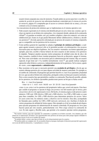 42 Capítulo 2. Sistemas operativos
usuario tienen asignada una zona de memoria. Cuando piden un acceso para leer o escribir, la
unidad de gestión de memoria (un subsistema hardware controlado por el sistema de gestión
de memoria, página 47) comprueba que el acceso es correcto (dentro de su zona), y en caso
contrario avisa al sistema operativo.
Los mecanismos de protección mínimos que se implementan en el sistema operativo son:
◦ Todo usuario registrado en el sistema está identificado por un uid y tiene una «cuenta» que in-
cluye un registro en un fichero de contraseñas, /etc/passwd (donde, además de la contraseña
cifrada26, se guardan su nombre, uid, gid, nombre completo y datos de contacto), así como un
subdirectorio de /home en el que puede libremente definir subdirectorios y ficheros y decidir
sus permisos27. En toda operación solicitada por un proceso de usuario el sistema comprueba
que es compatible con los permisos de los recursos.
◦ Como política general de seguridad se adopta el principio de mínimos privilegios: a cual-
quier agente (usuario o proceso) sólo se le permitirá acceder a la información o los recursos
necesarios para sus objetivos legítimos. Así, los usuarios «normales» no tienen capacidad, por
ejemplo, para leer, escribir o borrar ficheros de otros usuarios ni del sistema si los permisos
lo impiden. Tampoco pueden ejecutar ciertos programas de utilidad como dar de alta o de
baja a usuarios, cambiar la hora, instalar programas fuera de su directorio, apagar el sistema,
etc. Pero estas actividades son necesarias para la administración del sistema. Hay un usuario
especial, el que tiene uid = 0 y nombre normalmente «root»28, que puede realizar cualquier
operación sobre ficheros y procesos, independientemente de los permisos. Se le conoce, aparte
de «root», como superusuario o administrador.
◦ Hay ocasiones en las que es necesario permitir una escalada de privilegios a fin de que un
usuario obtenga permisos de root para alguna actividad de manera controlada. Un ejemplo es
el cambio de contraseña. El programa que permite hacerlo es /usr/bin/passdwd, propiedad
de root, que accede al fichero de contraseñas, protegido contra escritura por usuarios normales.
Pero a estos usuarios hay que permitirles cambiar su contraseña. Para hacerlo posible, además
de los permisos, los ficheros ejecutables pueden tener puesto un bit que se llama setuid:
$ls -l /usr/bin/passwd
-rwsr-xr-x 1 root root 54192 nov 20 23:03 /usr/bin/passwd*
«rws» (y no «rwx») en los permisos del propietario indica que setuid está puesto. Esto hace
que cuando el programa se ejecuta lo haga con permiso real del usuario que lo invoca, pero
con permiso efectivo de superusuario (root). De hecho, el sistema asigna a todo proceso cuatro
números: UID real, UID efectivo, GID real y GID efectivo. Los UID y GID reales se usan
para fines contables; los UID y GID efectivos para determinar permisos de acceso. Salvo
en casos como éste, los números reales y efectivos son los mismos. Esta idea, acompañada
de llamadas para cambiar los UID y GID (setuid, setreuid, etc.) facilitan el diseño de
ciertos programas de utilidad de forma segura. Otro ejemplo es el de la escalada de privilegios
para ejecutar programas de administración de manera controlada. El programa su sirve para
hacerse pasar por otro usuario, particularmente root. Pero exige conocer la contraseña de
root. Es más seguro y flexible sudo, que permite a los usuarios ejecutar ciertos programas.
26
En muchos sistemas, para más seguridad, las contraseñas se guardan en un fichero asociado, /etc/shadow, que sólo
puede leer el superusuario. El fichero /etc/passwd debe tener permisos de lectura para todos porque algunas utilidades lo
necesitan para asociar el uid con el nombre del usuario.
27
Se pueden definir «cuotas» para fijar un límite de uso de almacenamiento para los usuarios.
28
El nombre podría ser cualquier otro. Se acostumbra llamar así porque al principio el directorio personal del superusuario
era la raíz del árbol de directorios, / (actualmente es /root).
 