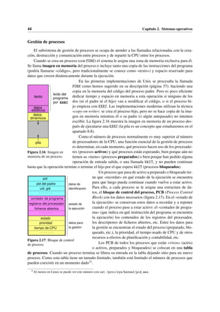 44 Capítulo 2. Sistemas operativos
Gestión de procesos
El subsistema de gestión de procesos se ocupa de atender a las llamadas relacionadas con la crea-
ción, destrucción y comunicación entre procesos y de repartir la CPU entre los procesos.
Cuando se crea un proceso (con FORK) el sistema le asigna una zona de memoria exclusiva para él.
Se llama imagen en memoria del proceso e incluye tanto una copia de las instrucciones del programa
(podría llamarse «código», pero tradicionalmente se conoce como «texto») y espacio reservado para
datos que crecen dinámicamente durante la ejecución.
texto
datos
estáticos
dinámicos
pila
datos
programa
por EXEC
leído del
Figura 2.16: Imagen en
memoria de un proceso.
En las primeras implementaciones de Unix se procesaba la llamada
FORK como hemos sugerido en su descripción (página 37): haciendo una
copia en la memoria del código del proceso padre. Pero es poco eficiente
dedicar tiempo y espacio en memoria a esta operación si ninguno de los
dos (ni el padre ni el hijo) van a modificar el código, o si el proceso hi-
jo empieza con EXEC. Las implementaciones modernas utilizan la técnica
«copy-on-write»: se crea el proceso hijo, pero no se hace copia de la ima-
gen en memoria mientras él o su padre (o algún antepasado) no intenten
escribir. La figura 2.16 muestra la imagen en memoria de un proceso des-
pués de ejecutarse una EXEC (la pila es un concepto que estudiaremos en el
apartado 8.8).
Como el número de procesos normalmente es muy superior al número
de procesadores de la CPU, una función esencial de la gestión de procesos
es determinar, en cada momento, qué procesos hacen uso de los procesado-
res (procesos activos) y qué procesos están esperando, bien porque aún no
tienen su «turno» (procesos preparados) o bien porque han pedido alguna
operación de entrada salida, o una llamada WAIT, y no pueden continuar
hasta que la operación termine o termine el hijo por el que espera WAIT (procesos bloqueados).
identificación
datos de
estado de
la ejecución
datos para
la gestión
estado
pid
uid, gid
registros del procesador
contador de programa
ficheros abiertos
pid del padre
prioridad
tiempo de CPU
Figura 2.17: Bloque de control
de proceso.
Un proceso que pasa de activo a preparado o bloqueado tie-
ne que «recordar» en qué estado de la ejecución se encuentra
para que luego pueda continuar cuando vuelva a estar activo.
Para ello, a cada proceso se le asigna una estructura de da-
tos, el bloque de control del proceso, PCB (Process Control
Block) con los datos necesarios (figura 2.17). En el «estado de
la ejecución» se conservan estos datos a recordar y a reponer
cuando el proceso pase a estar activo: el «contador de progra-
ma» (que indica en qué instrucción del programa se encuentra
la ejecución) los contenidos de los registros del procesador,
los descriptores de ficheros abiertos, etc. Entre los datos para
la gestión se encuentran el estado del proceso (preparado, blo-
queado, etc.), la prioridad, el tiempo usado de CPU y de otros
recursos a efectos de planificación y contabilidad, etc.
Los PCB de todos los procesos que están «vivos» (activo
o activos, preparados y bloqueados) se colocan en una tabla
de procesos. Cuando un proceso termina se libera su entrada en la tabla dejando sitio para un nuevo
proceso. Como esta tabla tiene un tamaño limitado, también está limitado el número de procesos que
pueden coexistir en un momento dado31.
31
Al menos en Linux se puede ver este número con cat /proc/sys/kernel/pid_max.
 