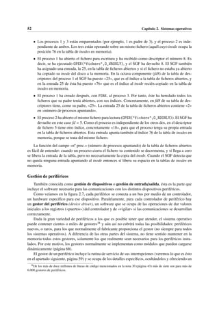 52 Capítulo 2. Sistemas operativos
• Los procesos 1 y 3 están emparentados (por ejemplo, 1 es padre de 3), y el proceso 2 es inde-
pendiente de ambos. Los tres están operando sobre un mismo fichero (aquél cuyo inode ocupa la
posición 76 en la tabla de inodes en memoria).
• El proceso 1 ha abierto el fichero para escritura y ha recibido como descriptor el número 8. Es
decir, se ha ejecutado OPEN("fichero",O_WRONLY), y el SGF ha devuelto 8. El SGF también
ha asignado una entrada, la 25, en la tabla de ficheros abiertos y si el fichero no estaba ya abierto
ha copiado su inode del disco a la memoria. En la octava componente (fd8) de la tabla de des-
criptores del proceso 1 el SGF ha puesto «25», que es el índice a la tabla de ficheros abiertos, y
en la entrada 25 de ésta ha puesto «76» que es el índice al inode recién copiado en la tabla de
inodes en memoria.
• El proceso 1 ha creado después, con FORK, al proceso 3. Por tanto, éste ha heredado todos los
ficheros que su padre tenía abiertos, con sus índices. Concretamente, en fd8 de su tabla de des-
criptores tiene, como su padre, «25». La entrada 25 de la tabla de ficheros abiertos contiene «2»
en «número de procesos apuntando».
• El proceso 2 ha abierto el mismo fichero para lectura (OPEN("fichero",O_RDONLY)). El SGF ha
devuelto en este caso fd = 5. Como el proceso es independiente de los otros dos, en el descriptor
de fichero 5 tiene otro índice, concretamente «18», para que el proceso tenga su propia entrada
en la tabla de ficheros abiertos. Esta entrada apunta también al índice 76 de la tabla de inodes en
memoria, porque se trata del mismo fichero.
La función del campo «nº proc.» (número de procesos apuntando) de la tabla de ficheros abiertos
es fácil de entender: cuando un proceso cierra el fichero su contenido se decrementa, y si llega a cero
se libera la entrada de la tabla, pero no necesariamente la copia del inode. Cuando el SGF detecta que
no queda ninguna entrada apuntando al inode entonces sí libera su espacio en la tablas de inodes en
memoria.
Gestión de periféricos
También conocida como gestión de dispositivos o gestión de entrada/salida, ésta es la parte que
incluye el software necesario para las comunicaciones con los distintos dispositivos periféricos.
Como veíamos en la figura 2.7, cada periférico se conecta a un bus por medio de un controlador,
un hardware específico para ese dispositivo. Paralelamente, para cada controlador de periférico hay
un gestor del periférico (device driver), un software que se ocupa de las operaciones de dar valores
iniciales a los registros («puertos») del controlador y de «vigilar» si las comunicaciones se desarrollan
correctamente.
Dada la gran variedad de periféricos a los que es posible tener que atender, el sistema operativo
puede contener cientos o miles de gestores38 y aún así no cubrirá todas las posibilidades: periféricos
nuevos, o raros, para los que normalmente el fabricante proporciona el gestor (no siempre para todos
los sistemas operativos). A diferencia de las otras partes del sistema, no tiene sentido mantener en la
memoria todos estos gestores, solamente los que realmente sean necesarios para los periféricos insta-
lados. Por este motivo, los gestores normalmente se implementan como módulos que pueden cargarse
dinámicamente (página 68).
El gestor de un periférico incluye la rutina de servicio de sus interrupciones (veremos lo que es ésto
en el apartado siguiente, página 59) y se ocupa de los detalles específicos, ocultándolos y ofreciendo un
38
De los más de doce millones de líneas de código mencionados en la nota 30 (página 43) más de siete son para más de
6.000 gestores de periféricos.
 