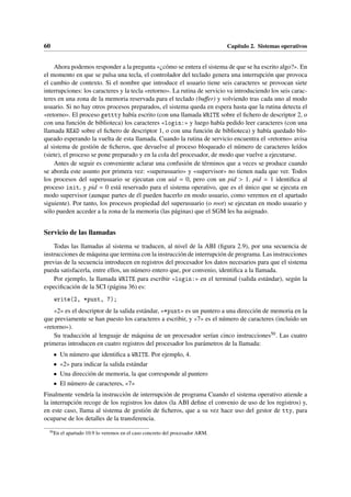 60 Capítulo 2. Sistemas operativos
Ahora podemos responder a la pregunta «¿cómo se entera el sistema de que se ha escrito algo?». En
el momento en que se pulsa una tecla, el controlador del teclado genera una interrupción que provoca
el cambio de contexto. Si el nombre que introduce el usuario tiene seis caracteres se provocan siete
interrupciones: los caracteres y la tecla «retorno». La rutina de servicio va introduciendo los seis carac-
teres en una zona de la memoria reservada para el teclado (buffer) y volviendo tras cada uno al modo
usuario. Si no hay otros procesos preparados, el sistema queda en espera hasta que la rutina detecta el
«retorno». El proceso gettty había escrito (con una llamada WRITE sobre el fichero de descriptor 2, o
con una función de biblioteca) los caracteres «login:» y luego había pedido leer caracteres (con una
llamada READ sobre el fichero de descriptor 1, o con una función de biblioteca) y había quedado blo-
queado esperando la vuelta de esta llamada. Cuando la rutina de servicio encuentra el «retorno» avisa
al sistema de gestión de ficheros, que devuelve al proceso bloqueado el número de caracteres leídos
(siete), el proceso se pone preparado y en la cola del procesador, de modo que vuelve a ejecutarse.
Antes de seguir es conveniente aclarar una confusión de términos que a veces se produce cuando
se aborda este asunto por primera vez: «superusuario» y «supervisor» no tienen nada que ver. Todos
los procesos del superusuario se ejecutan con uid = 0, pero con un pid > 1. pid = 1 identifica al
proceso init, y pid = 0 está reservado para el sistema operativo, que es el único que se ejecuta en
modo supervisor (aunque partes de él pueden hacerlo en modo usuario, como veremos en el apartado
siguiente). Por tanto, los procesos propiedad del superusuario (o root) se ejecutan en modo usuario y
sólo pueden acceder a la zona de la memoria (las páginas) que el SGM les ha asignado.
Servicio de las llamadas
Todas las llamadas al sistema se traducen, al nivel de la ABI (figura 2.9), por una secuencia de
instrucciones de máquina que termina con la instrucción de interrupción de programa. Las instrucciones
previas de la secuencia introducen en registros del procesador los datos necesarios para que el sistema
pueda satisfacerla, entre ellos, un número entero que, por convenio, identifica a la llamada.
Por ejemplo, la llamada WRITE para escribir «login:» en el terminal (salida estándar), según la
especificación de la SCI (página 36) es:
write(2, *punt, 7);
«2» es el descriptor de la salida estándar, «*punt» es un puntero a una dirección de memoria en la
que previamente se han puesto los caracteres a escribir, y «7» es el número de caracteres (incluido un
«retorno»).
Su traducción al lenguaje de máquina de un procesador serían cinco instrucciones50. Las cuatro
primeras introducen en cuatro registros del procesador los parámetros de la llamada:
• Un número que identifica a WRITE. Por ejemplo, 4.
• «2» para indicar la salida estándar
• Una dirección de memoria, la que corresponde al puntero
• El número de caracteres, «7»
Finalmente vendría la instrucción de interrupción de programa Cuando el sistema operativo atiende a
la interrupción recoge de los registros los datos (la ABI define el convenio de uso de los registros) y,
en este caso, llama al sistema de gestión de ficheros, que a su vez hace uso del gestor de tty, para
ocuparse de los detalles de la transferencia.
50
En el apartado 10.9 lo veremos en el caso concreto del procesador ARM.
 
