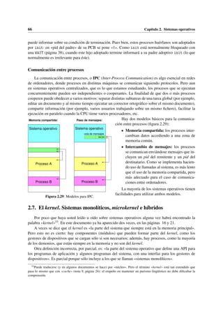 66 Capítulo 2. Sistemas operativos
puede informar sobre su condición de terminación. Pues bien, estos procesos huérfanos son adoptados
por init: en «pid del padre» de su PCB se pone «1». Como init está normalmente bloqueado con
una WAIT (página 38), cuando este hijo adoptado termine informará a su padre adoptivo init (lo que
normalmente es irrelevante para éste).
Comunicación entre procesos
La comunicación entre procesos, o IPC (Inter-Process Communication) es algo esencial en redes
de ordenadores, donde procesos en distintas máquinas se comunican siguiendo protocolos. Pero aun
en sistemas operativos centralizados, que es lo que estamos estudiando, los procesos que se ejecutan
concurrentemente pueden ser independientes o cooperantes. La finalidad de que dos o más procesos
cooperen puede obedecer a varios motivos: separar distintas subtareas de una tarea global (por ejemplo,
editar un documento y al mismo tiempo ejecutar un corrector ortográfico sobre el mismo documento),
compartir información (por ejemplo, varios usuarios trabajando sobre un mismo fichero), facilitar la
ejecución en paralelo cuando la CPU tiene varios procesadores, etc.
Proceso B
Proceso A
Sistema operativo
M1
M2
Proceso B
Proceso A
Sistema operativo
Paso de mensajes:
cola de mensajes
Memoria compartida:
Figura 2.29: Modelos para IPC.
Hay dos modelos básicos para la comunica-
ción entre procesos (figura 2.29):
• Memoria compartida: los procesos inter-
cambian datos accediendo a una zona de
memoria común.
• Intercambio de mensajes: los procesos
se comunican enviándose mensajes que in-
cluyen un pid del remitente y un pid del
destinatario. Como se implementa hacien-
do uso de llamadas al sistema, es más lento
que el uso de la memoria compartida, pero
más adecuado para el caso de comunica-
ciones entre ordenadores.
La mayoría de los sistemas operativos tienen
facilidades para utilizar ambos modelos.
2.7. El kernel. Sistemas monolíticos, microkernel e híbridos
Por poco que haya usted leído u oído sobre sistemas operativos alguna vez habrá encontrado la
palabra «kernel»53. En este documento ya ha aparecido dos veces, en las páginas 16 y 21.
A veces se dice que el kernel es «la parte del sistema que siempre está en la memoria principal».
Pero esto no es cierto: hay componentes (módulos) que pueden formar parte del kernel, como los
gestores de dispositivos que se cargan sólo si son necesarios; además, hay procesos, como la mayoría
de los demonios, que están siempre en la memoria y no son del kernel.
Otra definición incorrecta, por parcial, es: «la parte del sistema operativo que define una API para
los programas de aplicación y algunos programas del sistema, con una interfaz para los gestores de
dispositivos». Es parcial porque sólo incluye a los que se llaman «sistemas monolíticos».
53
Puede traducirse (y en algunos documentos se hace) por «núcleo». Pero el término «kernel» está tan extendido que
pasa lo mismo que con «cache» (nota 9, página 24): el empeño en mantener un purismo lingüístico no debe dificultar la
comprensión.
 