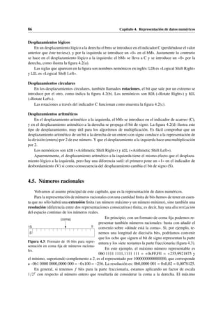 86 Capítulo 4. Representación de datos numéricos
Desplazamientos lógicos
En un desplazamiento lógico a la derecha el bms se introduce en el indicador C (perdiéndose el valor
anterior que éste tuviese), y por la izquierda se introduce un «0» en el bMs. Justamente lo contrario
se hace en el desplazamiento lógico a la izquierda: el bMs se lleva a C y se introduce un «0» por la
derecha, como ilustra la figura 4.2(a).
Las siglas que aparecen en la figura son nombres nemónicos en inglés: LSR es «Logical Shift Right»
y LSL es «Logical Shift Left».
Desplazamientos circulares
En los desplazamientos circulares, también llamados rotaciones, el bit que sale por un extremo se
introduce por el otro, como indica la figura 4.2(b). Los nemónicos son ROR («Rotate Right») y ROL
(«Rotate Left»).
Las rotaciones a través del indicador C funcionan como muestra la figura 4.2(c).
Desplazamientos aritméticos
En el desplazamiento aritmético a la izquierda, el bMs se introduce en el indicador de acarreo (C),
y en el desplazamiento aritmético a la derecha se propaga el bit de signo. La figura 4.2(d) ilustra este
tipo de desplazamiento, muy útil para los algoritmos de multiplicación. Es fácil comprobar que un
desplazamiento aritmético de un bit a la derecha de un entero con signo conduce a la representación de
la división (entera) por 2 de ese número. Y que el desplazamiento a la izquierda hace una multiplicación
por 2.
Los nemónicos son ASR («Arithmetic Shift Right») y ASL («Arithmetic Shift Left»).
Aparentemente, el desplazamiento aritmético a la izquierda tiene el mismo efecto que el desplaza-
miento lógico a la izquierda, pero hay una diferencia sutil: el primero pone un «1» en el indicador de
desbordamiento (V) si como consecuencia del desplazamiento cambia el bit de signo (S).
4.5. Números racionales
Volvamos al asunto principal de este capítulo, que es la representación de datos numéricos.
Para la representación de números racionales con una cantidad finita de bits hemos de tener en cuen-
ta que no sólo habrá una extensión finita (un número máximo y un número mínimo), sino también una
resolución (diferencia entre dos representaciones consecutivas) finita, es decir, hay una discretización
del espacio continuo de los números reales.
0
S
15
(coma)
Figura 4.3: Formato de 16 bits para repre-
sentación en coma fija de números raciona-
les.
En principio, con un formato de coma fija podemos re-
presentar también números racionales: basta con añadir el
convenio sobre «dónde está la coma». Si, por ejemplo, te-
nemos una longitud de dieciséis bits, podríamos convenir
que los ocho que siguen al bit de signo representan la parte
entera y los siete restantes la parte fraccionaria (figura 4.3).
En este ejemplo, el máximo número representable es
0b0 1111 1111,1111 111 = +0xFF,FE = +255,9921875 y
el mínimo, suponiendo complemento a 2, es el representado por 1000000000000000, que corresponde
a –0b1 0000 0000,0000 000 = –0x100 = –256. La resolución es: 0b0,0000 001 = 0x0,02 = 0,0078125.
En general, si tenemos f bits para la parte fraccionaria, estamos aplicando un factor de escala
1/2f con respecto al número entero que resultaría de considerar la coma a la derecha. El máximo
 