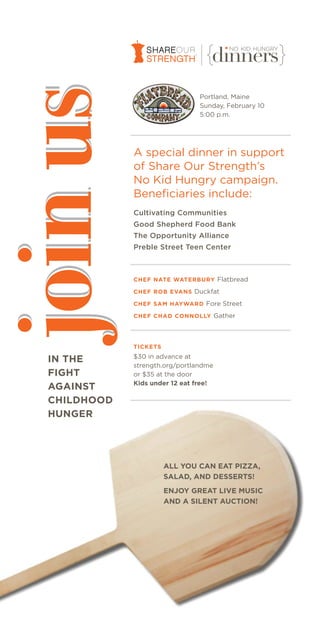 join us                           Portland, Maine
                                  Sunday, February 10
                                  5:00 p.m.




               A special dinner in support
               of Share Our Strength’s
               No Kid Hungry campaign.
               Beneficiaries include:
               Cultivating Communities
               Good Shepherd Food Bank
               The Opportunity Alliance
               Preble Street Teen Center



               CHEF NATE WATERBURY Flatbread

               CHEF ROB EVANS Duckfat

               CHEF SAM HAYWARD Fore Street

               CHEF CHAD CONNOLLY Gather




               TICKETS
               $30 in advance at
   IN THE
               strength.org/portlandme
   FIGHT       or $35 at the door
               Kids under 12 eat free!
   AGAINST
   CHILDHOOD
   HUNGER




                         ALL YOU CAN EAT PIZZA,
                         SALAD, AND DESSERTS!
                         ENJOY GREAT LIVE MUSIC
                         AND A SILENT AUCTION!
 