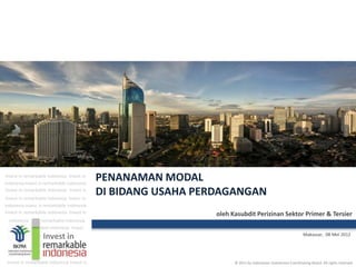 Invest in remarkable indonesia Invest in
indonesia Invest in remarkable indonesia
                                            PENANAMAN MODAL
Invest in remarkable indonesia Invest in
Invest in remarkable indonesia Invest in
                                            DI BIDANG USAHA PERDAGANGAN
indonesia Invest in remarkable indonesia
Invest in remarkable indonesia Invest in                       oleh Kasubdit Perizinan Sektor Primer & Tersier
  indonesia      remarkable indonesia
                 able indonesia Invest
                  Invest in                                                                                   Makassar, 08 Mei 2012




 Invest in remarkable indonesia Invest in                            © 2011 by Indonesian Investment Coordinating Board. All rights reserved
 