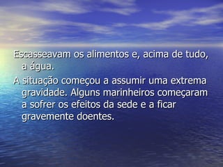 Escasseavam os alimentos e, acima de tudo, a água.  A situação começou a assumir uma extrema gravidade. Alguns marinheiros começaram a sofrer os efeitos da sede e a ficar gravemente doentes.  