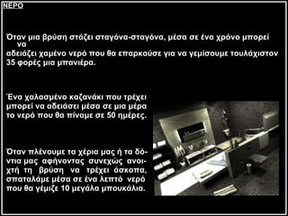 Όταν μια βρύση στάζει σταγόνα-σταγόνα, μέσα σε ένα χρόνο μπορεί να  αδειάζει χαμένο νερό που θα επαρκούσε για να γεμίσουμε τουλάχιστον  35 φορές μια μπανιέρα. Ένα χαλασμένο καζανάκι που τρέχει  μπορεί να αδειάσει μέσα σε   μια μέρα  το νερό που θα πίναμε σε 50 ημέρες. Όταν πλένουμε τα χέρια μας ή τα δό- ντια μας  αφήνοντας  συνεχώς  ανοι- χτή  τη  βρύση  να  τρέχει  άσκοπα,  σπαταλάμε μέσα σε ένα λεπτό  νερό  που θα γέμιζε 10 μεγάλα μπουκάλια.   ΝΕΡΟ 