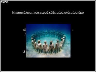 Η κατανάλωση του νερού κάθε μέρα ανά μέσο όρο 70 λίτρα για την τουαλέτα 40 λίτρα για τον ατομικό καθαρισμό 35 λίτρα για το πλύσιμο ρούχων 15 λίτρα για το πλύσιμο πιάτων 12 λίτρα για το πότισμα 5 λίτρα για το μαγείρεμα 3 λίτρα για το πλύσιμο αυτοκινήτου ΝΕΡΟ 