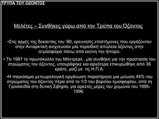 Σεξ Μελέτες – Συνθήκες γύρω από την Τρύπα του Όζοντος   Στις αρχές της δεκαετίας του ‘80, ερευνητές επιστήμονες που εργάζονταν στην Ανταρκτική ανίχνευσαν μία περιοδική απώλεια όζοντος στην ατμόσφαιρα πάνω από εκείνη την ήπειρο. Το 1987 το πρωτόκολλο του Μόντρεαλ , μία συνθήκη για την προστασία του στρώματος του όζοντος, υπογράφηκε και αργότερα επικυρώθηκε από 36 κράτη, μαζί με  τις Η.Π.Α. Η παγκόσμια μετεωρολογική οργάνωση παρατήρησε μια μείωση 45% του στρώματος του όζοντος πέρα από το 1/3 του βορείου ημισφαιρίου, από τη Γροιλανδία στη δυτική Σιβηρία, για αρκετές μέρες του χειμώνα του 1995-1996.  ΤΡΥΠΑ ΤΟΥ ΟΖΟΝΤΟΣ 