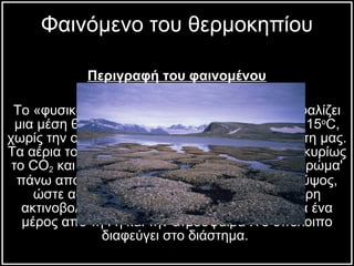 Περιγραφή του φαινομένου 1) Το φυσικό θερμοκήπιο Το «φυσικό φαινόμενο του θερμοκηπίου» εξασφαλίζει μια μέση θερμοκρασία για τη γη περίπου στους 15 ο C , χωρίς την οποία δεν θα υπήρχε ζωή στον πλανήτη μας. Τα αέρια του θερμοκηπίου (που περιλαμβάνουν κυρίως το CO 2  και τους υδρατμούς) σχηματίζουν ένα 'στρώμα' πάνω από το έδαφος της Γης σε ένα ορισμένο ύψος, ώστε αφού επιτρέψουν να εισέλθει η υπέρυθρη ακτινοβολία του ήλιου, αυτή απορροφάται κατά ένα μέρος από τη Γη και την ατμόσφαιρα .Το υπόλοιπο διαφεύγει στο διάστημα.  Φαινόμενο του θερμοκηπίου 