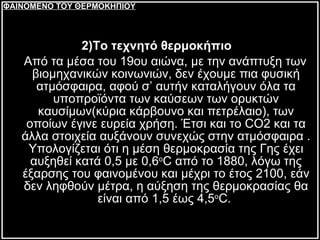 2)Το τεχνητό θερμοκήπιο   Από τα μέσα του 19ου αιώνα, με την ανάπτυξη των βιομηχανικών κοινωνιών, δεν έχουμε πια φυσική ατμόσφαιρα, αφού σ’ αυτήν καταλήγουν όλα τα υποπροϊόντα των καύσεων των ορυκτών καυσίμων(κύρια κάρβουνο και πετρέλαιο), των οποίων έγινε ευρεία χρήση. Έτσι και το  CO 2 και τα άλλα στοιχεία αυξάνουν συνεχώς στην ατμόσφαιρα . Υπολογίζεται ότι η μέση θερμοκρασία της Γης έχει αυξηθεί κατά 0,5 με 0,6 ο C από το 1880, λόγω της έξαρσης του φαινομένου και μέχρι το έτος 2100, εάν δεν ληφθούν μέτρα, η αύξηση της θερμοκρασίας θα είναι από 1,5 έως 4,5 ο C.  ΦΑΙΝΟΜΕΝΟ ΤΟΥ ΘΕΡΜΟΚΗΠΙΟΥ 
