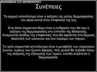 Το αρχικό αποτέλεσμα είναι η αύξηση της μέσης θερμοκρασίας του αέρα κοντά στην επιφάνεια της γης Ένα άλλο σημαντικό θέμα είναι η επίδραση που θα έχει η αύξηση της θερμοκρασίας στο επίπεδο της θάλασσας. Αναμένεται άνοδος της επιφάνειας που θα οφείλεται στη θερμική διαστολή των ωκεανών και στο λιώσιμο των πάγων. Το τρίτο σημαντικό αποτέλεσμα είναι η μεταβολή των κλιματικών ζωνών, κυρίως των ζωνών βροχής, που γενικά θα αυξηθεί λόγω της αύξησης της εξάτμισης των νερών, επειδή αυξάνεται η θερμοκρασία. Συνέπειες ΦΑΙΝΟΜΕΝΟ ΤΟΥ ΘΕΡΜΟΚΗΠΙΟΥ 