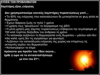 Δεν χρησιμοποιούμε κοινούς λαμπτήρες πυρακτώσεως γιατί… •  Το 90% της ενέργειας που καταναλώνουν δε μετατρέπεται σε φως αλλά σε θερμότητα.  • Έχουν διάρκεια ζωής το πολύ 1 χρόνο • Η χρήση τους “φουσκώνει” το λογαριασμό της ΔΕΗ • Η μέση χρήση μιας λάμπας πυρακτώσεως επιβαρύνει την ατμόσφαιρα με 150 κιλά περίπου διοξειδίου του άνθρακα το χρόνο • Το καλοκαίρι αυξάνουν τη θερμοκρασία ενός δωματίου – μάλλον κάτι δεν πάει καλά, εμείς δεν τις αγοράσαμε για φωτισμό; • Αυξάνουν την κατανάλωση ενέργειας της χώρας και επομένως τις εκπομπές αερίου του θερμοκηπίου • Καταστρέφουν το κλίμα πρόκειται για προϊόν του 19ου αιώνα... ήρθε η ώρα να το αντικαταστήσουμε με ένα του 21 ου . ΛΥΣΕΙΣ ΤΩΝ ΠΡΟΒΛΗΜΑΤΩΝ Λαμπτήρες εξοικ. ενέργειας 