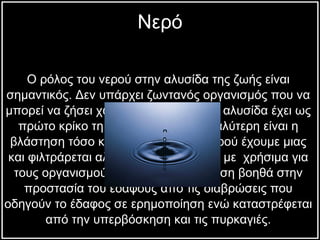 Ο ρόλος του νερού στην αλυσίδα της ζωής είναι  σημαντικός. Δεν υπάρχει ζωντανός οργανισμός που να  μπορεί να ζήσει χωρίς νερό. Η τροφική   αλυσίδα έχει ως  πρώτο κρίκο τη βλάστηση. Όσο μεγαλύτερη είναι   η  βλάστηση τόσο καλύτερη ποιότητα νερού έχουμε μιας  και   φιλτράρεται   αλλά και εμπλουτίζεται με  χρήσιμα για  τους οργανισμούς στοιχεία. Η βλάστηση βοηθά στην  προστασία του εδάφους από τις διαβρώσεις που  οδηγούν το έδαφος σε ερημοποίηση ενώ καταστρέφεται  από την υπερβόσκηση και τις πυρκαγιές.  Νερό 