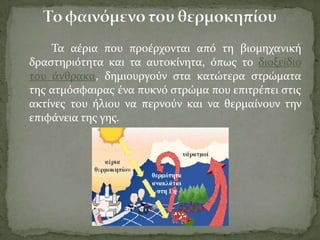 Σα αϋρια που προϋρχονται από τη βιομηχανικό
δραςτηριότητα και τα αυτοκύνητα, όπωσ το διοξεύδιο
του ϊνθρακα, δημιουργούν ςτα κατώτερα ςτρώματα
τησ ατμόςφαιρασ ϋνα πυκνό ςτρώμα που επιτρϋπει ςτισ
ακτύνεσ του όλιου να περνούν και να θερμαύνουν την
επιφϊνεια τησ γησ.
 