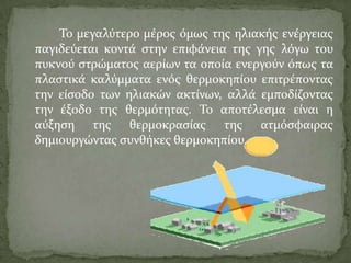Σο μεγαλύτερο μϋροσ όμωσ τησ ηλιακόσ ενϋργειασ
παγιδεύεται κοντϊ ςτην επιφϊνεια τησ γησ λόγω του
πυκνού ςτρώματοσ αερύων τα οπούα ενεργούν όπωσ τα
πλαςτικϊ καλύμματα ενόσ θερμοκηπύου επιτρϋποντασ
την εύςοδο των ηλιακών ακτύνων, αλλϊ εμποδύζοντασ
την ϋξοδο τησ θερμότητασ. Σο αποτϋλεςμα εύναι η
αύξηςη τησ θερμοκραςύασ τησ ατμόςφαιρασ
δημιουργώντασ ςυνθόκεσ θερμοκηπύου.
 